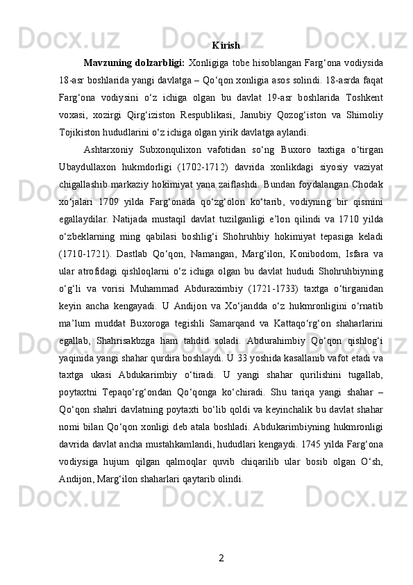 Kirish
Mavzuning dolzarbligi:   Xonligiga tobe hisoblangan Farg‘ona vodiysida
18-asr boshlarida yangi davlatga – Qo‘qon xonligia asos solindi. 18-asrda faqat
Farg‘ona   vodiysini   o‘z   ichiga   olgan   bu   davlat   19-asr   boshlarida   Toshkent
voxasi,   xozirgi   Qirg‘iziston   Respublikasi,   Janubiy   Qozog‘iston   va   Shimoliy
Tojikiston hududlarini o‘z ichiga olgan yirik davlatga aylandi.
Ashtarxoniy   Subxonqulixon   vafotidan   so‘ng   Buxoro   taxtiga   o‘tirgan
Ubaydullaxon   hukmdorligi   (1702-1712)   davrida   xonlikdagi   siyosiy   vaziyat
chigallashib   markaziy   hokimiyat   yana  zaiflashdi.  Bundan   foydalangan  Chodak
xo‘jalari   1709   yilda   Farg‘onada   qo‘zg‘olon   ko‘tarib,   vodiyning   bir   qismini
egallaydilar.   Natijada   mustaqil   davlat   tuzilganligi   e’lon   qilindi   va   1710   yilda
o‘zbeklarning   ming   qabilasi   boshlig‘i   Shohruhbiy   hokimiyat   tepasiga   keladi
(1710-1721).   Dastlab   Qo‘qon,   Namangan,   Marg‘ilon,   Konibodom,   Isfara   va
ular   atrofidagi   qishloqlarni   o‘z   ichiga   olgan   bu   davlat   hududi   Shohruhbiyning
o‘g‘li   va   vorisi   Muhammad   Abduraximbiy   (1721-1733)   taxtga   o‘tirganidan
keyin   ancha   kengayadi.   U   Andijon   va   Xo‘jandda   o‘z   hukmronligini   o‘rnatib
ma’lum   muddat   Buxoroga   tegishli   Samarqand   va   Kattaqo‘rg‘on   shaharlarini
egallab,   Shahrisakbzga   ham   tahdid   soladi.   Abdurahimbiy   Qo‘qon   qishlog‘i
yaqinida yangi shahar qurdira boshlaydi. U 33 yoshida kasallanib vafot etadi va
taxtga   ukasi   Abdukarimbiy   o‘tiradi.   U   yangi   shahar   qurilishini   tugallab,
poytaxtni   Tepaqo‘rg‘ondan   Qo‘qonga   ko‘chiradi.   Shu   tariqa   yangi   shahar   –
Qo‘qon shahri davlatning poytaxti bo‘lib qoldi va keyinchalik bu davlat shahar
nomi  bilan   Qo‘qon   xonligi  deb  atala   boshladi.  Abdukarimbiyning   hukmronligi
davrida davlat ancha mustahkamlandi, hududlari kengaydi. 1745 yilda Farg‘ona
vodiysiga   hujum   qilgan   qalmoqlar   quvib   chiqarilib   ular   bosib   olgan   O‘sh,
Andijon, Marg‘ilon shaharlari qaytarib olindi. 
2 