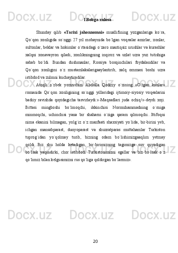 I.Bobga xulosa
Shunday   qilib   «Tarixi   jahonnomai»   muallifining   yozganlariga   ko`ra,
Qo`qon   xonligida   so`nggi   27   yil   mobaynida   bo`lgan   voqealar   amirlar,   xonlar,
sultonlar, beklar va hokimlar o`rtasidagi o`zaro mantiqsiz urushlar va kurashlar
xalqni   xonavayron   qiladi,   xonlikningning   inqiroz   va   uzlat   uzra   yuz   tutishiga
sabab   bo`ldi.   Bundan   dushmanlar,   Rossiya   bosqinchilari   foydalandilar   va
Qo`qon   xonligini   o`z   mustamlakalarigaaylantirib,   xalq   ommasi   boshi   uzra
istibdod va zulmni kuchaytiradilar.
Atoqli   o`zbek   yozuvchisi   Abdulla   Qodiriy   o`zining   «O`tgan   kunlar»
romanida   Qo`qon   xonligining   so`nggi   yillaridagi   ijtimoiy-siyosiy   voqealarini
badiiy   ravishda   quyidagicha   tasvirlaydi:»-Maqsadlari   juda   ochiq!»-deydi   xoji.
Bittasi   mingboshi   bo`lmoqchi,   ikkinchisi   Normuhammadning   o`rniga
minmoqchi,   uchinchisi   yana   bir   shaharni   o`ziga   qaram   qilmoqchi...Ittifoqni
nima   ekanini   bilmagan,   yolg`iz   o`z   manfaati   shaxsiyati   yo`lida,   bir-birini   yeb,
ichgan   mansabparast,   dunyoparast   va   shuxratparas   muttahamlar   Turkiston
tuprog`idan   yo`qolmay   turib,   bizning   odam   bo`lishimizgaaqlim   yetmay
qoldi...Biz   shu   holda   ketadigan,   bir-birimizning   tagimizga   suv   quyadigan
bo`lsak   yaqindirki,   chor   istibdodi   Turkistonimizni   egallar   va   biz   bo`lsak   o`z
qo`limiz bilan kelgusimizni rus qo`liga qoldirgan bo`larmiz».     
20 