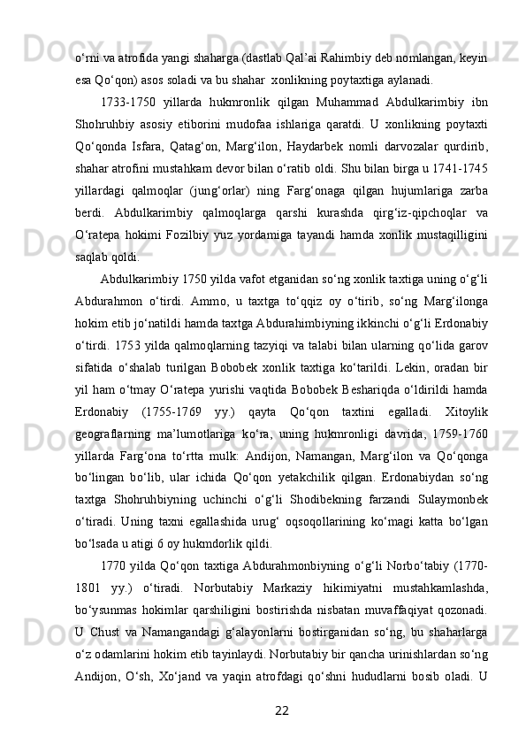 o‘rni va atrofida yangi shaharga (dastlab Qal’ai Rahimbiy deb nomlangan, keyin
esa Qo‘qon) asos soladi va bu shahar    xonlikning poytaxtiga aylanadi.
1733-1750   yillarda   hukmronlik   qilgan   Muhammad   Abdulkarimbiy   ibn
Shohruhbiy   asosiy   etiborini   mudofaa   ishlariga   qaratdi.   U   xonlikning   poytaxti
Qo‘qonda   Isfara,   Qatag‘on,   Marg‘ilon,   Haydarbek   nomli   darvozalar   qurdirib,
shahar atrofini mustahkam devor bilan o‘ratib oldi. Shu bilan birga u 1741-1745
yillardagi   qalmoqlar   (jung‘orlar)   ning   Farg‘onaga   qilgan   hujumlariga   zarba
berdi.   Abdulkarimbiy   qalmoqlarga   qarshi   kurashda   qirg‘iz-qipchoqlar   va
O‘ratepa   hokimi   Fozilbiy   yuz   yordamiga   tayandi   hamda   xonlik   mustaqilligini
saqlab qoldi.
Abdulkarimbiy 1750 yilda vafot etganidan so‘ng xonlik taxtiga uning o‘g‘li
Abdurahmon   o‘tirdi.   Ammo,   u   taxtga   to‘qqiz   oy   o‘tirib,   so‘ng   Marg‘ilonga
hokim etib jo‘natildi hamda taxtga Abdurahimbiyning ikkinchi o‘g‘li Erdonabiy
o‘tirdi. 1753 yilda qalmoqlarning tazyiqi va talabi bilan ularning qo‘lida garov
sifatida   o‘shalab   turilgan   Bobobek   xonlik   taxtiga   ko‘tarildi.   Lekin,   oradan   bir
yil  ham o‘tmay  O‘ratepa  yurishi vaqtida Bobobek  Beshariqda o‘ldirildi hamda
Erdonabiy   (1755-1769   yy.)   qayta   Qo‘qon   taxtini   egalladi.   Xitoylik
geograflarning   ma’lumotlariga   ko‘ra,   uning   hukmronligi   davrida,   1759-1760
yillarda   Farg‘ona   to‘rtta   mulk:   Andijon,   Namangan,   Marg‘ilon   va   Qo‘qonga
bo‘lingan   bo‘lib,   ular   ichida   Qo‘qon   yetakchilik   qilgan.   Erdonabiydan   so‘ng
taxtga   Shohruhbiyning   uchinchi   o‘g‘li   Shodibekning   farzandi   Sulaymonbek
o‘tiradi.   Uning   taxni   egallashida   urug‘   oqsoqollarining   ko‘magi   katta   bo‘lgan
bo‘lsada u atigi 6 oy hukmdorlik qildi.
1770  yilda Qo‘qon  taxtiga  Abdurahmonbiyning  o‘g‘li  Norbo‘tabiy  (1770-
1801   yy.)   o‘tiradi.   Norbutabiy   Markaziy   hikimiyatni   mustahkamlashda,
bo‘ysunmas   hokimlar   qarshiligini   bostirishda   nisbatan   muvaffaqiyat   qozonadi.
U   Chust   va   Namangandagi   g‘alayonlarni   bostirganidan   so‘ng,   bu   shaharlarga
o‘z odamlarini hokim etib tayinlaydi. Norbutabiy bir qancha urinishlardan so‘ng
Andijon,   O‘sh,   Xo‘jand   va   yaqin   atrofdagi   qo‘shni   hududlarni   bosib   oladi.   U
22 