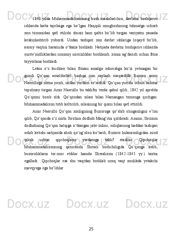 1840   yilda   Muhammadalixonning   bosh   maslahatchisi,   davlatni   boshqaruv
ishlarida   katta   tajribaga   ega   bo‘lgan   Haqquli   mingboshining   tuhmatga   uchrab
xon   tomonidan   qatl   etilishi   shusiz   ham   qaltis   bo‘lib   turgan   vaziyatni   yanada
keskinlashtirib   yubordi.   Undan   tashqari   xon   davlat   ishlariga   loqayd   bo‘lib,
asosiy vaqtini haramida o‘tkaza boshladi. Natijada davlatni boshqaruv ishlarida
suiste’molliklardan umumiy noroziliklar boshlanib, xonni ag‘darish uchun fitna
tayyorlana boshladi.
Lekin   o‘z   kuchlari   bilan   fitnani   amalga   oshirishga   ko‘zi   yetmagan   bir
guruh   Qo‘qon   amaldorlari   boshqa   xon   saylash   maqsadida   Buxoro   amiri
Nasrulloga noma yozib, undan yordam so‘rashdi. Qo‘qon yurishi uchun bahona
topolmay   turgan   Amir   Nasrullo   bu   taklifni   tezda   qabul   qilib,   1842   yil   aprelda
Qo‘qonni   bosib   oldi.   Qo‘qondan   oilasi   bilan   Namangan   tomonga   qochgan  
Muhammadalixon tutib keltirilib, oilasining bir qismi bilan qatl ettirildi.
Amir   Nasrullo   Qo‘qon   xonligining   Buxoroga   qo‘shib   olinganligini   e’lon
qilib, Qo‘qonda o‘z noibi Ibrohim dodhoh Mang‘itni qoldiradi. Ammo, Ibroxim
dodhohning Qo‘qon halqiga o‘tkazgan jabr-zulmi, soliqlarning haddan tashqari
oshib ketishi natijasida aholi qo‘zg‘olon ko‘tarib, Buxoro hukmronligidan ozod
qilish   uchun   qipchoqlarni   yordamga   taklif   etadilar.   Qipchoqlar
Muhammadalixonning   qarindoshi   Sherali   boshchiligida   Qo‘qonga   kelib,
buxoroliklarni   tor-mor   etdilar   hamda   Sheralixon   (1842-1845   yy.)   taxtni
egalladi.     Qipchoqlar   esa   shu   vaqtdan   boshlab   uzoq   vaqt   xonlikda   yetakchi
mavqyega ega bo‘ldilar.
25 