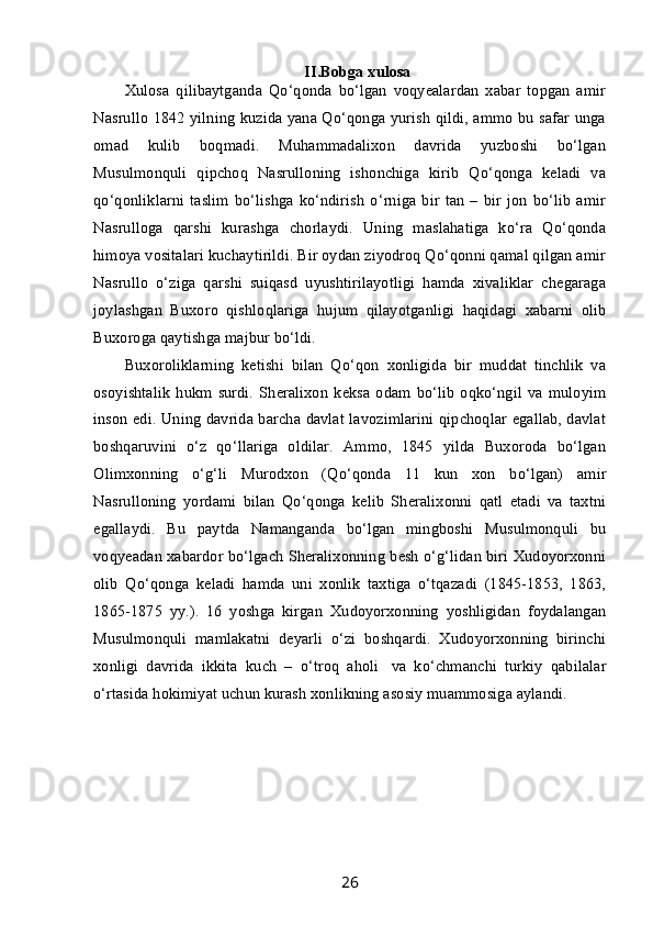 II.Bobga xulosa
Xulosa   qilibaytganda   Qo‘qonda   bo‘lgan   voqyealardan   xabar   topgan   amir
Nasrullo 1842 yilning kuzida yana Qo‘qonga yurish qildi, ammo bu safar unga
omad   kulib   boqmadi.   Muhammadalixon   davrida   yuzboshi   bo‘lgan
Musulmonquli   qipchoq   Nasrulloning   ishonchiga   kirib   Qo‘qonga   keladi   va
qo‘qonliklarni   taslim   bo‘lishga   ko‘ndirish   o‘rniga   bir   tan   –   bir  jon   bo‘lib   amir
Nasrulloga   qarshi   kurashga   chorlaydi.   Uning   maslahatiga   ko‘ra   Qo‘qonda
himoya vositalari kuchaytirildi. Bir oydan ziyodroq Qo‘qonni qamal qilgan amir
Nasrullo   o‘ziga   qarshi   suiqasd   uyushtirilayotligi   hamda   xivaliklar   chegaraga
joylashgan   Buxoro   qishloqlariga   hujum   qilayotganligi   haqidagi   xabarni   olib
Buxoroga qaytishga majbur bo‘ldi.
Buxoroliklarning   ketishi   bilan   Qo‘qon   xonligida   bir   muddat   tinchlik   va
osoyishtalik   hukm   surdi.   Sheralixon   keksa   odam   bo‘lib   oqko‘ngil   va   muloyim
inson edi. Uning davrida barcha davlat lavozimlarini qipchoqlar egallab, davlat
boshqaruvini   o‘z   qo‘llariga   oldilar.   Ammo,   1845   yilda   Buxoroda   bo‘lgan
Olimxonning   o‘g‘li   Murodxon   (Qo‘qonda   11   kun   xon   bo‘lgan)   amir
Nasrulloning   yordami   bilan   Qo‘qonga   kelib   Sheralixonni   qatl   etadi   va   taxtni
egallaydi.   Bu   paytda   Namanganda   bo‘lgan   mingboshi   Musulmonquli   bu
voqyeadan xabardor bo‘lgach Sheralixonning besh o‘g‘lidan biri Xudoyorxonni
olib   Qo‘qonga   keladi   hamda   uni   xonlik   taxtiga   o‘tqazadi   (1845-1853,   1863,
1865-1875   yy.).   16   yoshga   kirgan   Xudoyorxonning   yoshligidan   foydalangan
Musulmonquli   mamlakatni   deyarli   o‘zi   boshqardi.   Xudoyorxonning   birinchi
xonligi   davrida   ikkita   kuch   –   o‘troq   aholi     va   ko‘chmanchi   turkiy   qabilalar
o‘rtasida hokimiyat uchun kurash xonlikning asosiy muammosiga aylandi.
26
