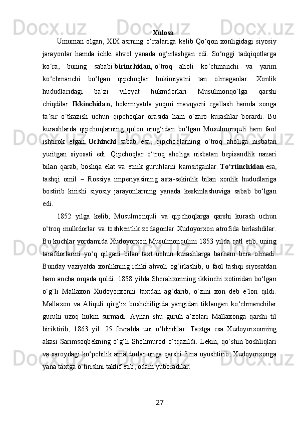 Xulosa
Umuman   olgan, XIX asrning  o‘rtalariga  kelib  Qo‘qon  xonligidagi  siyosiy
jarayonlar   hamda   ichki   ahvol   yanada   og‘irlashgan   edi.   So‘nggi   tadqiqotlarga
ko‘ra,   buning   sababi   birinchidan,   o‘troq   aholi   ko‘chmanchi   va   yarim
ko‘chmanchi   bo‘lgan   qipchoqlar   hokimiyatni   tan   olmaganlar.   Xonlik
hududlaridagi   ba’zi   viloyat   hukmdorlari   Musulmonqo‘lga   qarshi
chiqdilar.   Ikkinchidan,     hokimiyatda   yuqori   mavqyeni   egallash   hamda   xonga
ta’sir   o‘tkazish   uchun   qipchoqlar   orasida   ham   o‘zaro   kurashlar   borardi.   Bu
kurashlarda   qipchoqlarning   qulon   urug‘idan   bo‘lgan   Musulmonquli   ham   faol
ishtirok   etgan.   Uchinchi     sabab   esa,   qipchoqlarning   o‘troq   aholiga   nisbatan
yuritgan   siyosati   edi.   Qipchoqlar   o‘troq   aholiga   nisbatan   bepisandlik   nazari
bilan   qarab,   boshqa   elat   va   etnik   guruhlarni   kamsitganlar.   To‘rtinchidan   esa,
tashqi   omil   –   Rossiya   imperiyasining   asta-sekinlik   bilan   xonlik   hududlariga
bostirib   kirishi   siyosiy   jarayonlarning   yanada   keskinlashuviga   sabab   bo‘lgan
edi.
1852   yilga   kelib,   Musulmonquli   va   qipchoqlarga   qarshi   kurash   uchun
o‘troq   mulkdorlar   va   toshkentlik   zodagonlar   Xudoyorxon   atrofida   birlashdilar.
Bu kuchlar yordamida Xudoyorxon Musulmonqulini 1853 yilda qatl etib, uning
tarafdorlarini   yo‘q   qilgani   bilan   taxt   uchun   kurashlarga   barham   bera   olmadi.
Bunday   vaziyatda   xonlikning   ichki   ahvoli   og‘irlashib,   u   faol   tashqi   siyosatdan
ham ancha orqada qoldi. 1858 yilda Sheralixonning ikkinchi xotinidan bo‘lgan
o‘g‘li   Mallaxon   Xudoyorxonni   taxtdan   ag‘darib,   o‘zini   xon   deb   e’lon   qildi.
Mallaxon   va   Aliquli   qirg‘iz   boshchiligida   yangidan   tiklangan   ko‘chmanchilar
guruhi   uzoq   hukm   surmadi.   Aynan   shu   guruh   a’zolari   Mallaxonga   qarshi   til
biriktirib,   1863   yil     25   fevralda   uni   o‘ldirdilar.   Taxtga   esa   Xudoyorxonning
akasi Sarimsoqbekning o‘g‘li Shohmurod o‘tqazildi. Lekin, qo‘shin boshliqlari
va saroydagi ko‘pchilik amaldorlar unga qarshi fitna uyushtirib, Xudoyorxonga
yana taxtga o‘tirishni taklif etib, odam yuboradilar.
27 