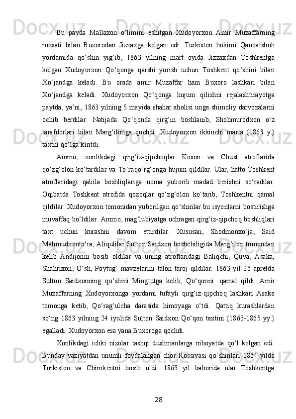 Bu   payda   Mallaxon   o‘limini   eshitgan   Xudoyorxon   Amir   Muzaffarning
ruxsati   bilan   Buxorodan   Jizzaxga   kelgan   edi.   Turkiston   hokimi   Qanoatshoh
yordamida   qo‘shin   yig‘ib,   1863   yilning   mart   oyida   Jizzaxdan   Toshkentga
kelgan   Xudoyorxon   Qo‘qonga   qarshi   yurish   uchun   Toshkent   qo‘shini   bilan
Xo‘jandga   keladi.   Bu   orada   amir   Muzaffar   ham   Buxoro   lashkari   bilan
Xo‘jandga   keladi.   Xudoyorxon   Qo‘qonga   hujum   qilishni   rejalashtirayotga
paytda, ya’ni, 1863 yilning 5 mayida shahar aholisi unga shimoliy darvozalarni
ochib   berdilar.   Natijada   Qo‘qonda   qirg‘in   boshlanib,   Shohmurodxon   o‘z
tarafdorlari   bilan   Marg‘ilonga   qochdi.   Xudoyorxon   ikkinchi   marta   (1863   y.)
taxtni qo‘lga kiritdi.
Ammo,   xonlikdagi   qirg‘iz-qipchoqlar   Koson   va   Chust   atroflarida
qo‘zg‘olon ko‘tardilar va To‘raqo‘rg‘onga hujum qildilar. Ular, hatto Toshkent
atroflaridagi   qabila   boshliqlariga   noma   yuborib   madad   berishni   so‘radilar.
Oqibatda   Toshkent   atrofida   qozoqlar   qo‘zg‘olon   ko‘tarib,   Toshkentni   qamal
qildilar. Xudoyorxon tomonidan yuborilgan qo‘shinlar bu isyonlarni bostirishga
muvaffaq bo‘ldilar. Ammo, mag‘lubiyatga uchragan qirg‘iz-qipchoq boshliqlari
taxt   uchun   kurashni   davom   ettirdilar.   Xususan,   Shodmonxo‘ja,   Said
Mahmudxonto‘ra, Aliqulilar Sulton Saidxon boshchiligida Marg‘ilon tomondan
kelib   Andijonni   bosib   oldilar   va   uning   atroflaridagi   Baliqchi,   Quva,   Asaka,
Shahrixon,   O‘sh,   Poytug‘   mavzelarini   talon-taroj   qildilar.   1863   yil   26   aprelda
Sulton   Saidxonning   qo‘shini   Mingtutga   kelib,   Qo‘qonni     qamal   qildi.   Amir
Muzaffarning   Xudoyorxonga   yordami   tufayli   qirg‘iz-qipchoq   lashkari   Asaka
tomonga   ketib,   Qo‘rag‘ulcha   darasida   himoyaga   o‘tdi.   Qattiq   kurashlardan
so‘ng   1863   yilning   24   iyulida   Sulton   Saidxon   Qo‘qon   taxtini   (1863-1865   yy.)
egalladi. Xudoyorxon esa yana Buxoroga qochdi.
Xonlikdagi   ichki   nizolar   tashqi   dushmanlarga   nihoyatda   qo‘l   kelgan   edi.
Bunday   vaziyatdan   unumli   foydalangan   chor   Rossiyasi   qo‘shinlari   1864   yilda
Turkiston   va   Chimkentni   bosib   oldi.   1865   yil   bahorida   ular   Toshkentga
28 