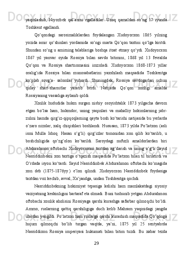 yaqinlashib,   Niyozbek   qal’asini   egalladilar.   Uzoq   qamaldan   so‘ng   17   iyunda
Toshkent egallandi.
Qo‘qondagi   sarosimaliklardan   foydalangan   Xudoyorxon   1865   yilning
yozida   amir   qo‘shinlari   yordamida   so‘ngi   marta   Qo‘qon   taxtini   qo‘lga   kiritdi.
Shundan   so‘ng   u   amirning   talablariga   boshqa   itoat   etmay   qo‘ydi.   Xudoyorxon
1867   yil   yanvar   oyida   Rossiya   bilan   savdo   bitimini,   1868   yil   13   fevralda
Qo‘qon   va   Rossiya   shartnomasini   imzoladi.   Xudoyorxon   1868-1873   yillar
oralig‘ida   Rossiya   bilan   munosabatlarini   yaxshilash   maqsadida   Toshkentga
ko‘plab   sovg‘a-   salomlar   yubordi.   Shuningdek,   Rossiya   savdogarlari   uchun
qulay   shart-sharoitlar   yaratib   berdi.   Natijada   Qo‘qon   xonligi   amalda
Rossiyaning vassaliga aylanib qoldi.
Xonlik   hududida   hukm   surgan   nisbiy   osoyishtalik   1873   yilgacha   davom
etgan   bo‘lsa   ham,   hukmdor,   uning   yaqinlari   va   mahalliy   hokimlarning   jabr-
zulmi hamda qirg‘iz-qipqoqlarning qayta bosh  ko‘tarishi natijasida  bu yerlarda
o‘zaro   nizolar,   xalq   chiqishlari   boshlandi.   Hususan,   1873   yilda   Po‘latxon   (asli
ismi   Mulla   Ishoq     Hasan   o‘g‘li)   qirg‘izlar   tomonidan   xon   qilib   ko‘tarilib,   u
boshchiligida   qo‘zg‘olon   ko‘tarildi.   Saroydagi   nufuzli   amaldorlardan   biri
Abdurahmon   oftobachi   Xudoyorxonni   taxtdan   ag‘darish   va   uning   o‘g‘li   Sayid
Nasriddinbekni xon taxtiga o‘tqazish maqsadida Po‘latxon bilan til biriktirdi va
O‘rdada isyon ko‘tardi. Sayid  Nasriddinbek  Abdurahmon  oftobachi ko‘magida
xon   deb   (1875-1876yy.)   e’lon   qilindi.   Xudoyorxon   Nasriddinbek   foydasiga
taxtdan voz kechib, avval, Xo‘jandga, undan Toshkentga qochdi.
Nasriddinbekning   hokimiyat   tepasiga   kelishi   ham   mamlakatdagi   siyosiy
vaziyatning keskinligini bartaraf eta olmadi. Buni tushunib yetgan Abdurahmon
oftobachi xonlik aholisini Rossiyaga qarshi kurashga safarbar qilmoqchi bo‘ldi.
Ammo,   ruslarning   qattiq   qarshiligiga   duch   kelib   Mahram   yaqinidagi   jangda
ulardan yengildi. Po‘latxon ham ruslarga qarshi kurashish maqsadida Qo‘qonga
hujum   qilmoqchi   bo‘lib   turgan   vaqtda,   ya’ni,   1875   yil   25   sentyabrda
Nasriddixon   Rossiya   imperiyasi   hukumati   bilan   bitim   tuzdi.   Bu   xabar   tezda
29 