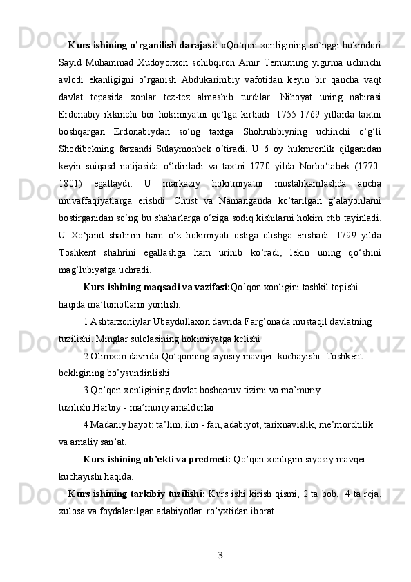 Kurs ishining o’rganilish darajasi:   «Qo`qon xonligining so`nggi hukmdori
Sayid   Muhammad   Xudoyorxon   sohibqiron   Amir   Temurning   yigirma   uchinchi
avlodi   ekanligigni   o’rganish   Abdukarimbiy   vafotidan   keyin   bir   qancha   vaqt
davlat   tepasida   xonlar   tez-tez   almashib   turdilar.   Nihoyat   uning   nabirasi
Erdonabiy   ikkinchi   bor   hokimiyatni   qo‘lga   kirtiadi.   1755-1769   yillarda   taxtni
boshqargan   Erdonabiydan   so‘ng   taxtga   Shohruhbiyning   uchinchi   o‘g‘li
Shodibekning   farzandi   Sulaymonbek   o‘tiradi.   U   6   oy   hukmronlik   qilganidan
keyin   suiqasd   natijasida   o‘ldiriladi   va   taxtni   1770   yilda   Norbo‘tabek   (1770-
1801)   egallaydi.   U   markaziy   hokitmiyatni   mustahkamlashda   ancha
muvaffaqiyatlarga   erishdi.   Chust   va   Namanganda   ko‘tarilgan   g‘alayonlarni
bostirganidan so‘ng bu shaharlarga o‘ziga sodiq kishilarni hokim etib tayinladi.
U   Xo‘jand   shahrini   ham   o‘z   hokimiyati   ostiga   olishga   erishadi.   1799   yilda
Toshkent   shahrini   egallashga   ham   urinib   ko‘radi,   lekin   uning   qo‘shini
mag‘lubiyatga uchradi. 
Kurs ishining  maqsadi va vazifasi: Qo’qon xonligini tashkil topishi 
haqida ma’lumotlarni yoritish.
1 Ashtarxoniylar Ubaydullaxon davrida Farg’onada mustaqil davlatning 
tuzilishi. Minglar sulolasining hokimiyatga kelishi
2 Olimxon davrida Qo’qonning siyosiy mavqei  kuchayishi. Toshkent 
bekligining bo’ysundirilishi.
3 Qo’qon xonligining davlat boshqaruv tizimi va ma’muriy 
tuzilishi.Harbiy - ma’muriy amaldorlar.
4 Madaniy hayot: ta’lim, ilm - fan, adabiyot, tarixnavislik, me’morchilik 
va amaliy san’at.
Kurs ishining  ob’ekti va  predmeti :  Qo’qon xonligini siyosiy mavqei 
kuchayishi haqida.
Kurs ishining tarkibiy tuzilishi:   Kurs ishi kirish qismi, 2 ta bob,   4 ta reja,
xulosa va foydalanilgan adabiyotlar  ro’yxtidan iborat.
3 