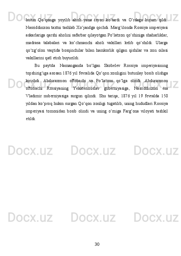 butun   Qo‘qonga   yoyilib   aholi   yana   isyon   ko‘tardi   va   O‘rdaga   hujum   qildi.
Nasriddinxon taxtni tashlab Xo‘jandga qochdi. Marg‘ilonda Rossiya imperiyasi
askarlariga qarshi aholini safarbar qilayotgan Po‘latxon qo‘shiniga shaharliklar,
madrasa   talabalari   va   ko‘chmanchi   aholi   vakillari   kelib   qo‘shildi.   Ularga
qo‘zg‘olon   vaqtida   bosqinchilar   bilan   hamkorlik   qilgan   qishilar   va   xon   oilasi
vakillarini qatl etish buyurildi.
Bu   paytda     Namanganda   bo‘lgan   Skobelev   Rossiya   imperiyasining
topshirig‘iga asosan 1876 yil fevralida Qo‘qon xonligini butunlay bosib olishga
kirishdi.   Abduraxmon   oftobachi   va   Po‘latxon   qo‘lga   olindi.   Abduraxmon
oftobachi   Rossiyaning   Yekaterinoslav   guberniyasiga,   Nasriddinxon   esa
Vladimir   nuberniyasiga   surgun   qilindi.   Shu   tariqa,   1876   yil   19   fevralda   150
yildan ko‘proq hukm surgan Qo‘qon xonligi tugatilib, uning hududlari Rossiya
imperiyasi   tomonidan   bosib   olindi   va   uning   o‘rniga   Farg‘ona   viloyati   tashkil
etildi.
 
 
30 