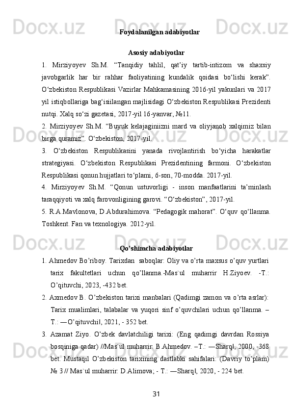 Foydalanilgan adabiyotlar
Asosiy adabiyotlar
1.   Mirziyoyev   Sh.M.   “Tanqidiy   tahlil,   qat’iy   tartib-intizom   va   shaxsiy
javobgarlik   har   bir   rahhar   faoliyatining   kundalik   qoidasi   bo‘lishi   kerak”.
O‘zbekiston  Respublikasi Vazirlar  Mahkamasining 2016-yil yakunlari  va 2017
yil istiqbollariga bag‘isiilangan majlisidagi O‘zbekiston Respublikasi Prezidenti
nutqi. Xalq so‘zi gazetasi, 2017-yil 16-yanvar, №11.
2.   Mirziyoyev   Sh.M.   “Buyuk   kelajaginiizni   mard   va   oliyjanob   xalqimiz   bilan
birga quramiz”. O‘zbekiston, 2017-yil.
3.   O‘zbekiston   Respublikasini   yanada   rivojlantirish   bo‘yicha   harakatlar
strategiyasi.   O‘zbekiston   Respublikasi   Prezidentining   farmoni.   O‘zbekiston
Respublikasi qonun hujjatlari to‘plami, 6-son, 70-modda. 2017-yil.
4.   Mirziyoyev   Sh.M.   “Qonun   ustuvorligi   -   inson   manfaatlarini   ta’minlash
taraqqiyoti va xalq farovonligining garovi. “O‘zbekiston”, 2017-yil.
5. R.A.Mavlonova,   D.Abdurahimova.  “Pedagogik  mahorat”.   O‘quv   qo‘llanma.
Toshkent. Fan va texnologiya. 2012-yil.
Qo’shimcha adabiyotlar
1. Ahmedov Bo’riboy. Tarixdan  saboqlar: Oliy va o’rta maxsus o’quv yurtlari
tarix   fakultetlari   uchun   qo’llanma.-Mas`ul   muharrir   H.Ziyoev.   -T.:
O’qituvchi, 2023, -432 bet.
2. Axmedov B. O’zbekiston tarixi manbalari (Qadimgi zamon va o’rta asrlar):
Tarix   mualimlari,   talabalar   va   yuqori   sinf   o’quvchilari   uchun   qo’llanma.   –
T.: ―O’qituvchi , 2021, - 352 bet.‖
3.   Azamat   Ziyo.   O’zbek   davlatchiligi   tarixi:   (Eng   qadimgi   davrdan   Rossiya
bosqiniga qadar) //Mas`ul muharrir: B.Ahmedov. –T.: ―Sharq , 2000, -368	
‖
bet.   Mustaqil   O’zbekiston   tarixining   dastlabki   sahifalari:   (Davriy   to’plam)
№ 3 // Mas`ul muharrir: D.Alimova; - T.: ―Sharq , 2020, - 224 bet.	
‖
31