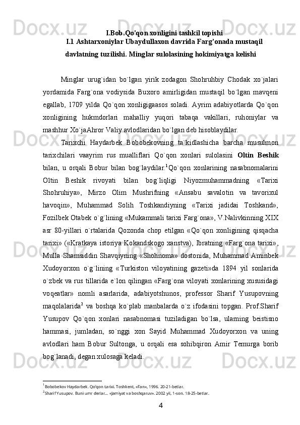 I.Bob.Qo'qon xonligini tashkil topishi
I.1  Ashtarxoniylar Ubaydullaxon davrida Farg’onada mustaqil
davlatning tuzilishi. Minglar sulolasining hokimiyatga kelishi
Minglar   urug`idan   bo`lgan   yirik   zodagon   Shohruhbiy   Chodak   xo`jalari
yordamida   Farg`ona   vodiysida   Buxoro   amirligidan   mustaqil   bo`lgan   mavqeni
egallab,   1709   yilda  Qo`qon  xonligigaasos   soladi.   Ayrim  adabiyotlarda  Qo`qon
xonligining   hukmdorlari   mahalliy   yuqori   tabaqa   vakillari,   ruhoniylar   va
mashhur Xo`jaAhror Valiy avlodlaridan bo`lgan deb hisoblaydilar.
Tarixchi   Haydarbek   Bobobekovning   ta`kidlashicha   barcha   musulmon
tarixchilari   vaayrim   rus   mualliflari   Qo`qon   xonlari   sulolasini   Oltin   Beshik
bilan,   u   orqali   Bobur   bilan   bog`laydilar. 1
Qo`qon   xonlarining   nasabnomalarini
Oltin   Beshik   rivoyati   bilan   bog`liqligi   Niyozmuhammadning   «Tarixi
Shohruhiya»,   Mirzo   Olim   Mushrifning   «Ansabu   savalotin   va   tavorixul
havoqin»,   Muhammad   Solih   Toshkandiyning   «Tarixi   jadidai   Toshkand»,
Fozilbek Otabek o`g`lining «Mukammali tarixi Farg`ona», V.Nalivkinning XIX
asr   80-yillari   o`rtalarida   Qozonda   chop   etilgan   «Qo`qon   xonligining   qisqacha
tarixi» («Kratkaya istoriya Kokandskogo xanstva), Ibratning «Farg`ona tarixi»,
Mulla  Shamsiddin   Shavqiyning  «Shohnoma»   dostonida,   Muhammad   Aminbek
Xudoyorxon   o`g`lining   «Turkiston   viloyatining   gazeti»da   1894   yil   sonlarida
o`zbek va rus tillarida e`lon qilingan «Farg`ona viloyati xonlarining xususidagi
voqeatlar»   nomli   asarlarida,   adabiyotshunos,   professor   Sharif   Yusupovning
maqolalarida 2
  va   boshqa   ko`plab   manbalarda   o`z   ifodasini   topgan.   Prof.Sharif
Yusupov   Qo`qon   xonlari   nasabnomasi   tuziladigan   bo`lsa,   ularning   beistisno
hammasi,   jumladan,   so`nggi   xon   Sayid   Muhammad   Xudoyorxon   va   uning
avlodlari   ham   Bobur   Sultonga,   u   orqali   esa   sohibqiron   Amir   Temurga   borib
bog`lanadi, degan xulosaga keladi.
1
Bobobekov Hаydаrbek. Qo’qon tarixi. Toshkent, «Fаn», 1996. 20-21-betlar.
2
Shаrif Yusupov. Buni umr derlаr... «Jаmiyat vа boshqаruv». 2002 yil, 1-son. 18-25-betlar.
4 