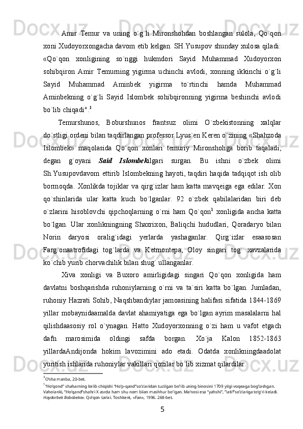 Amir   Temur   va   uning   o`g`li   Mironshohdan   boshlangan   sulola,   Qo`qon
xoni Xudoyorxongacha davom etib kelgan. SH.Yusupov shunday xulosa qiladi:
«Qo`qon   xonligining   so`nggi   hukmdori   Sayid   Muhammad   Xudoyorxon
sohibqiron   Amir   Temurning   yigirma   uchinchi   avlodi,   xonning   ikkinchi   o`g`li
Sayid   Muhammad   Aminbek   yigirma   to`rtinchi   hamda   Muhammad
Aminbekning   o`g`li   Sayid   Islombek   sohibqironning   yigirma   beshinchi   avlodi
bo`lib chiqadi". 3
Temurshunos,   Boburshunos   frantsuz   olimi   O`zbekistonning   xalqlar
do`stligi ordeni bilan taqdirlangan professor Lyus`en Keren o`zining «Shahzoda
Islombek»   maqolasida   Qo`qon   xonlari   temuriy   Mironshohga   borib   taqaladi,
degan   g`oyani   Said   Islombek ilgari   surgan.   Bu   ishni   o`zbek   olimi
Sh.Yusupovdavom ettirib  Islombekning  hayoti,  taqdiri haqida tadqiqot ish  olib
bormoqda.   Xonlikda  tojiklar  va  qirg`izlar   ham  katta   mavqeiga  ega  edilar.   Xon
qo`shinlarida   ular   katta   kuch   bo`lganlar.   92   o`zbek   qabilalaridan   biri   deb
o`zlarini   hisoblovchi   qipchoqlarning   o`rni   ham   Qo`qon 1
  xonligida   ancha   katta
bo`lgan.   Ular   xonlikningning   Shaxrixon,   Baliqchi   hududlari,   Qoradaryo   bilan
Norin   daryosi   oralig`idagi   yerlarda   yashaganlar.   Qirg`izlar   esaasosan
Farg`onaatrofidagi   tog`larda   va   Ketmontepa,   Oloy   singari   tog`   xavzalarida
ko`chib yurib chorvachilik bilan shug` ullanganlar.
Xiva   xonligi   va   Buxoro   amirligidagi   singari   Qo`qon   xonligida   ham
davlatni   boshqarishda   ruhoniylarning   o`rni   va   ta`siri   katta   bo`lgan.   Jumladan,
ruhoniy Hazrati Sohib, Naqshbandiylar jamoasining halifasi sifatida 1844-1869
yillar   mobaynidaamalda   davlat   ahamiyatiga   ega   bo`lgan   ayrim   masalalarni   hal
qilishdaasosiy   rol   o`ynagan.   Hatto   Xudoyorxonning   o`zi   ham   u   vafot   etgach
dafn   marosimida   oldingi   safda   borgan.   Xo`ja   Kalon   1852-1863
yillardaAndijonda   hokim   lavozimini   ado   etadi.   Odatda   xonlikningdaadolat
yuritish ishlarida ruhoniylar vakillari qozilar bo`lib xizmat qilardilar.
3
O’sha manba, 20-bet.
1
“Ho’qond” shaharning kelib chiqishi “Ho’p-qand”so’zlaridan tuzilgan bo’lib uning binosini 1709 yilgi voqeaga bog’lashgan. 
Vaholanki, ”Ho’qand”shahri X asrda ham shu nom bilan mashhur bo’lgan. Ma’nosi esa “yahshi”, ”latif”so’zlariga to’g’ri keladi. 
Hаydаrbek Bobobekov . Qo’qon tarixi. Toshkent, «Fаn», 1996. 268-bet.
5 