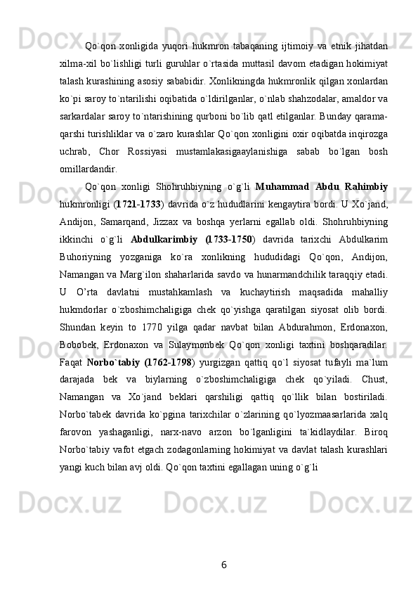Qo`qon   xonligida   yuqori   hukmron   tabaqaning   ijtimoiy   va   etnik   jihatdan
xilma-xil bo`lishligi turli guruhlar o`rtasida muttasil davom etadigan hokimiyat
talash kurashining asosiy sababidir. Xonlikningda hukmronlik qilgan xonlardan
ko`pi saroy to`ntarilishi oqibatida o`ldirilganlar, o`nlab shahzodalar, amaldor va
sarkardalar saroy to`ntarishining qurboni bo`lib qatl etilganlar. Bunday qarama-
qarshi turishliklar va o`zaro kurashlar Qo`qon xonligini oxir oqibatda inqirozga
uchrab,   Chor   Rossiyasi   mustamlakasigaaylanishiga   sabab   bo`lgan   bosh
omillardandir.
Qo`qon   xonligi   Shohruhbiyning   o`g`li   Muhammad   Abdu   Rahimbiy
hukmronligi ( 1721-1733 ) davrida o`z hududlarini kengaytira bordi. U Xo`jand,
Andijon,   Samarqand,   Jizzax   va   boshqa   yerlarni   egallab   oldi.   Shohruhbiyning
ikkinchi   o`g`li   Abdulkarimbiy   (1733-1750 )   davrida   tarixchi   Abdulkarim
Buhoriyning   yozganiga   ko`ra   xonlikning   hududidagi   Qo`qon,   Andijon,
Namangan va Marg`ilon shaharlarida savdo va hunarmandchilik taraqqiy etadi.
U   O’rta   davlatni   mustahkamlash   va   kuchaytirish   maqsadida   mahalliy
hukmdorlar   o`zboshimchaligiga   chek   qo`yishga   qaratilgan   siyosat   olib   bordi.
Shundan   keyin   to   1770   yilga   qadar   navbat   bilan   Abdurahmon,   Erdonaxon,
Bobobek,   Erdonaxon   va   Sulaymonbek   Qo`qon   xonligi   taxtini   boshqaradilar.
Faqat   Norbo`tabiy   (1762-1798 )   yurgizgan   qattiq   qo`l   siyosat   tufayli   ma`lum
darajada   bek   va   biylarning   o`zboshimchaligiga   chek   qo`yiladi.   Chust,
Namangan   va   Xo`jand   beklari   qarshiligi   qattiq   qo`llik   bilan   bostiriladi.
Norbo`tabek   davrida   ko`pgina   tarixchilar   o`zlarining   qo`lyozmaasarlarida   xalq
farovon   yashaganligi,   narx-navo   arzon   bo`lganligini   ta`kidlaydilar.   Biroq
Norbo`tabiy  vafot etgach zodagonlarning hokimiyat  va davlat talash  kurashlari
yangi kuch bilan avj oldi. Qo`qon taxtini egallagan uning o`g`li 
6