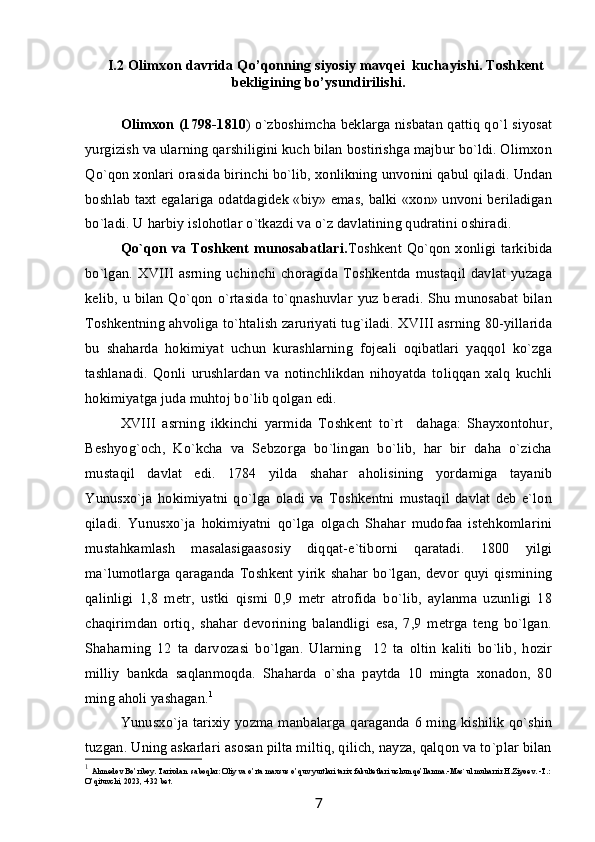 I.2  Olimxon davrida Qo’qonning siyosiy mavqei  kuchayishi. Toshkent
bekligining bo’ysundirilishi.
Olimxon (1798-1810 ) o`zboshimcha beklarga nisbatan qattiq qo`l siyosat
yurgizish va ularning qarshiligini kuch bilan bostirishga majbur bo`ldi. Olimxon
Qo`qon xonlari orasida birinchi bo`lib, xonlikning unvonini qabul qiladi. Undan
boshlab taxt egalariga odatdagidek «biy» emas, balki «xon» unvoni beriladigan
bo`ladi. U harbiy islohotlar o`tkazdi va o`z davlatining qudratini oshiradi.
Qo`qon va Toshkent munosabatlari. Toshkent Qo`qon xonligi tarkibida
bo`lgan.  XVIII   asrning   uchinchi  choragida  Toshkentda  mustaqil  davlat  yuzaga
kelib, u bilan Qo`qon o`rtasida to`qnashuvlar yuz beradi. Shu munosabat bilan
Toshkentning ahvoliga to`htalish zaruriyati tug`iladi. XVIII asrning 80-yillarida
bu   shaharda   hokimiyat   uchun   kurashlarning   fojeali   oqibatlari   yaqqol   ko`zga
tashlanadi.   Qonli   urushlardan   va   notinchlikdan   nihoyatda   toliqqan   xalq   kuchli
hokimiyatga juda muhtoj bo`lib qolgan edi.
XVIII   asrning   ikkinchi   yarmida   Toshkent   to`rt     dahaga:   Shayxontohur,
Beshyog`och,   Ko`kcha   va   Sebzorga   bo`lingan   bo`lib,   har   bir   daha   o`zicha
mustaqil   davlat   edi.   1784   yilda   shahar   aholisining   yordamiga   tayanib
Yunusxo`ja   hokimiyatni   qo`lga   oladi   va   Toshkentni   mustaqil   davlat   deb   e`lon
qiladi.   Yunusxo`ja   hokimiyatni   qo`lga   olgach   Shahar   mudofaa   istehkomlarini
mustahkamlash   masalasigaasosiy   diqqat-e`tiborni   qaratadi.   1800   yilgi
ma`lumotlarga qaraganda Toshkent yirik shahar bo`lgan, devor quyi qismining
qalinligi   1,8   metr,   ustki   qismi   0,9   metr   atrofida   bo`lib,   aylanma   uzunligi   18
chaqirimdan   ortiq,   shahar   devorining   balandligi   esa,   7,9   metrga   teng   bo`lgan.
Shaharning   12   ta   darvozasi   bo`lgan.   Ularning     12   ta   oltin   kaliti   bo`lib,   hozir
milliy   bankda   saqlanmoqda.   Shaharda   o`sha   paytda   10   mingta   xonadon,   80
ming aholi yashagan. 1
Yunusxo`ja tarixiy yozma manbalarga qaraganda 6 ming kishilik qo`shin
tuzgan. Uning askarlari asosan pilta miltiq, qilich, nayza, qalqon va to`plar bilan
1
  Ahmedov Bo’riboy. Tarixdan  saboqlar: Oliy va o’rta maxsus o’quv yurtlari tarix fakultetlari uchun qo’llanma.-Mas`ul muharrir H.Ziyoev. -T.: 
O’qituvchi, 2023, -432 bet.
7 