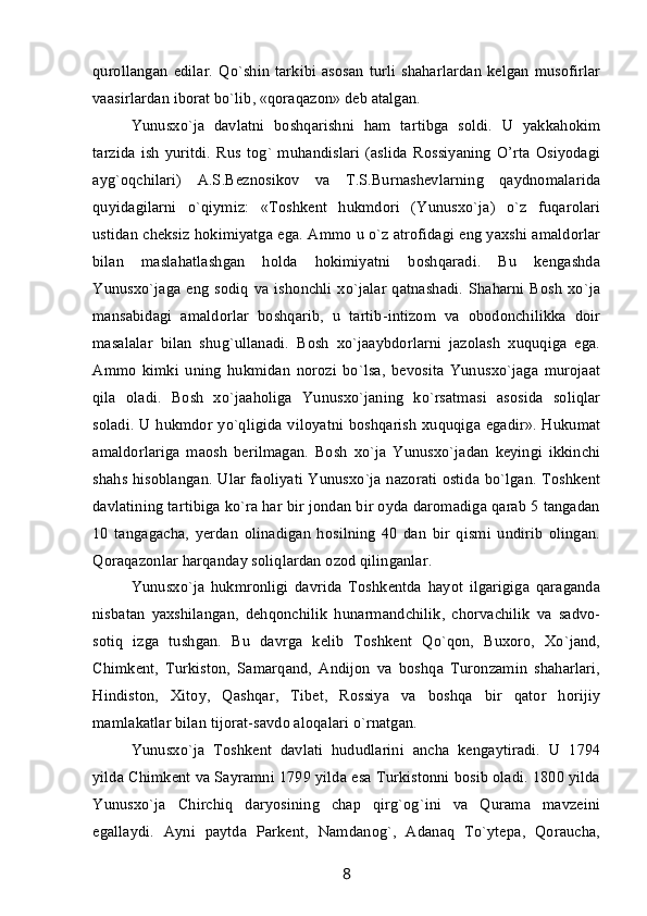 qurollangan   edilar.   Qo`shin   tarkibi   asosan   turli   shaharlardan   kelgan   musofirlar
vaasirlardan iborat bo`lib, «qoraqazon» deb atalgan.
Yunusxo`ja   davlatni   boshqarishni   ham   tartibga   soldi.   U   yakkahokim
tarzida   ish   yuritdi.   Rus   tog`   muhandislari   (aslida   Rossiyaning   O’rta   Osiyodagi
ayg`oqchilari)   A.S.Beznosikov   va   T.S.Burnashevlarning   qaydnomalarida
quyidagilarni   o`qiymiz:   «Toshkent   hukmdori   (Yunusxo`ja)   o`z   fuqarolari
ustidan cheksiz hokimiyatga ega. Ammo u o`z atrofidagi eng yaxshi amaldorlar
bilan   maslahatlashgan   holda   hokimiyatni   boshqaradi.   Bu   kengashda
Yunusxo`jaga  eng  sodiq  va ishonchli  xo`jalar  qatnashadi.  Shaharni Bosh   xo`ja
mansabidagi   amaldorlar   boshqarib,   u   tartib-intizom   va   obodonchilikka   doir
masalalar   bilan   shug`ullanadi.   Bosh   xo`jaaybdorlarni   jazolash   xuquqiga   ega.
Ammo   kimki   uning   hukmidan   norozi   bo`lsa,   bevosita   Yunusxo`jaga   murojaat
qila   oladi.   Bosh   xo`jaaholiga   Yunusxo`janing   ko`rsatmasi   asosida   soliqlar
soladi. U hukmdor yo`qligida viloyatni boshqarish  xuquqiga egadir». Hukumat
amaldorlariga   maosh   berilmagan.   Bosh   xo`ja   Yunusxo`jadan   keyingi   ikkinchi
shahs hisoblangan. Ular faoliyati Yunusxo`ja nazorati ostida bo`lgan. Toshkent
davlatining tartibiga ko`ra har bir jondan bir oyda daromadiga qarab 5 tangadan
10   tangagacha,   yerdan   olinadigan   hosilning   40   dan   bir   qismi   undirib   olingan.
Qoraqazonlar harqanday soliqlardan ozod qilinganlar.       
Yunusxo`ja   hukmronligi   davrida   Toshkentda   hayot   ilgarigiga   qaraganda
nisbatan   yaxshilangan,   dehqonchilik   hunarmandchilik,   chorvachilik   va   sadvo-
sotiq   izga   tushgan.   Bu   davrga   kelib   Toshkent   Qo`qon,   Buxoro,   Xo`jand,
Chimkent,   Turkiston,   Samarqand,   Andijon   va   boshqa   Turonzamin   shaharlari,
Hindiston,   Xitoy,   Qashqar,   Tibet,   Rossiya   va   boshqa   bir   qator   horijiy
mamlakatlar bilan tijorat-savdo aloqalari o`rnatgan.
Yunusxo`ja   Toshkent   davlati   hududlarini   ancha   kengaytiradi.   U   1794
yilda Chimkent va Sayramni 1799 yilda esa Turkistonni bosib oladi. 1800 yilda
Yunusxo`ja   Chirchiq   daryosining   chap   qirg`og`ini   va   Qurama   mavzeini
egallaydi.   Ayni   paytda   Parkent,   Namdanog`,   Adanaq   To`ytepa,   Qoraucha,
8 