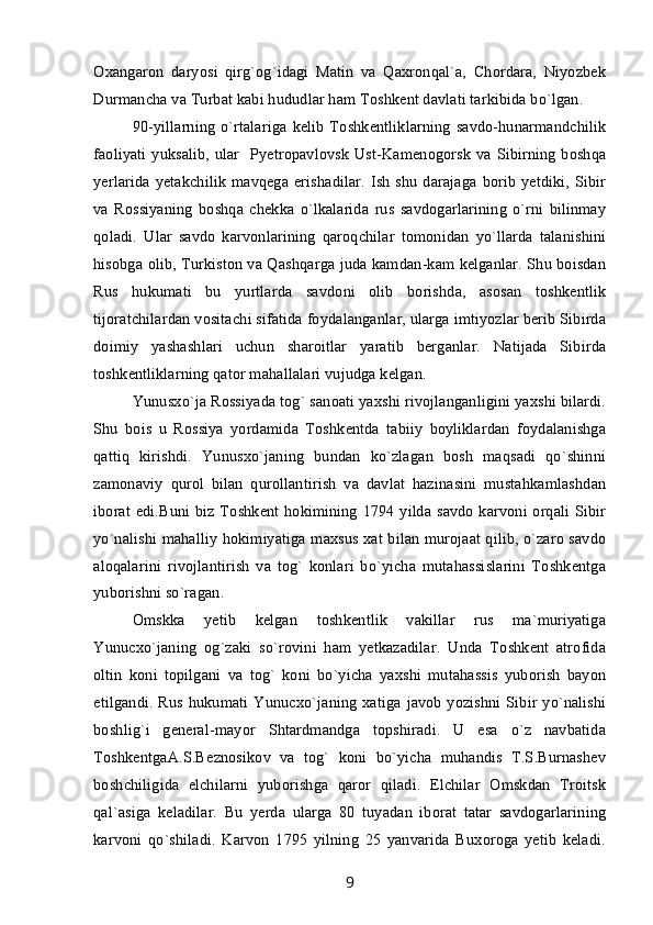 Oxangaron   daryosi   qirg`og`idagi   Matin   va   Qaxronqal`a,   Chordara,   Niyozbek
Durmancha va Turbat kabi hududlar ham Toshkent davlati tarkibida bo`lgan.
90-yillarning  o`rtalariga   kelib   Toshkentliklarning  savdo-hunarmandchilik
faoliyati yuksalib, ular   Pyetropavlovsk Ust-Kamenogorsk va Sibirning boshqa
yerlarida  yetakchilik  mavqega erishadilar.  Ish  shu  darajaga  borib yetdiki, Sibir
va   Rossiyaning   boshqa   chekka   o`lkalarida   rus   savdogarlarining   o`rni   bilinmay
qoladi.   Ular   savdo   karvonlarining   qaroqchilar   tomonidan   yo`llarda   talanishini
hisobga olib, Turkiston va Qashqarga juda kamdan-kam kelganlar. Shu boisdan
Rus   hukumati   bu   yurtlarda   savdoni   olib   borishda,   asosan   toshkentlik
tijoratchilardan vositachi sifatida foydalanganlar, ularga imtiyozlar berib Sibirda
doimiy   yashashlari   uchun   sharoitlar   yaratib   berganlar.   Natijada   Sibirda
toshkentliklarning qator mahallalari vujudga kelgan.
Yunusxo`ja Rossiyada tog` sanoati yaxshi rivojlanganligini yaxshi bilardi.
Shu   bois   u   Rossiya   yordamida   Toshkentda   tabiiy   boyliklardan   foydalanishga
qattiq   kirishdi.   Yunusxo`janing   bundan   ko`zlagan   bosh   maqsadi   qo`shinni
zamonaviy   qurol   bilan   qurollantirish   va   davlat   hazinasini   mustahkamlashdan
iborat edi.Buni biz Toshkent hokimining 1794 yilda savdo karvoni orqali Sibir
yo`nalishi mahalliy hokimiyatiga maxsus xat bilan murojaat qilib, o`zaro savdo
aloqalarini   rivojlantirish   va   tog`   konlari   bo`yicha   mutahassislarini   Toshkentga
yuborishni so`ragan.
Omskka   yetib   kelgan   toshkentlik   vakillar   rus   ma`muriyatiga
Yunucxo`janing   og`zaki   so`rovini   ham   yetkazadilar.   Unda   Toshkent   atrofida
oltin   koni   topilgani   va   tog`   koni   bo`yicha   yaxshi   mutahassis   yuborish   bayon
etilgandi. Rus hukumati Yunucxo`janing xatiga javob yozishni Sibir yo`nalishi
boshlig`i   general-mayor   Shtardmandga   topshiradi.   U   esa   o`z   navbatida
ToshkentgaA.S.Beznosikov   va   tog`   koni   bo`yicha   muhandis   T.S.Burnashev
boshchiligida   elchilarni   yuborishga   qaror   qiladi.   Elchilar   Omskdan   Troitsk
qal`asiga   keladilar.   Bu   yerda   ularga   80   tuyadan   iborat   tatar   savdogarlarining
karvoni   qo`shiladi.   Karvon   1795   yilning   25   yanvarida   Buxoroga   yetib   keladi.
9 