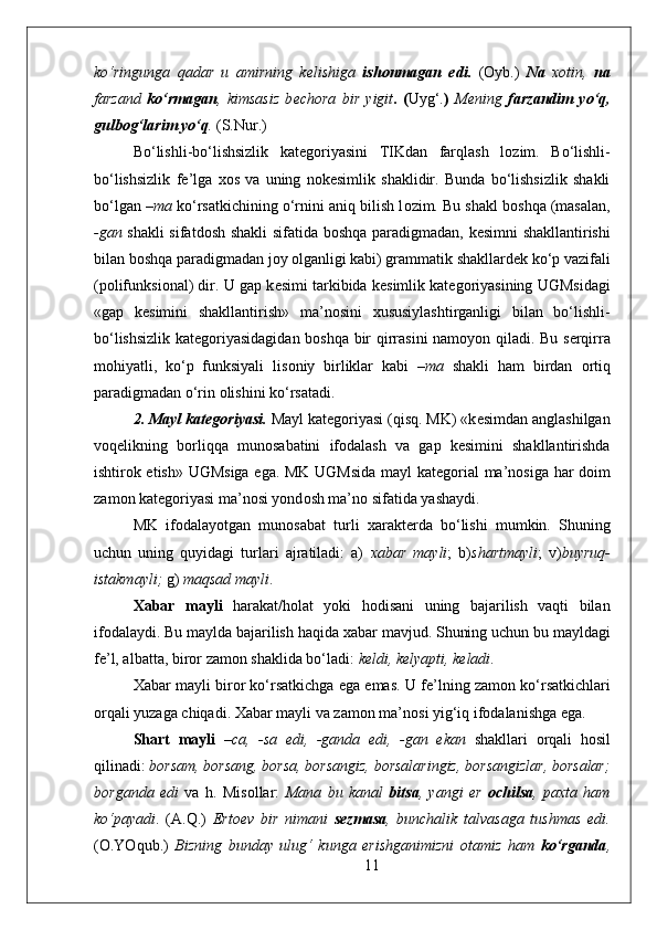 ko‘ringunga   qadar   u   amirning   k е lishiga   ish о nmagan   edi.   ( О yb.)   Na   хо tin,   na
farzand   ko‘rmagan ,   kimsasiz   b е ch о ra   bir   yigit .   ( Uyg‘. )   M е ning   farzandim   yo‘q,
gulb о g‘larim yo‘q .  (S.Nur.)
Bo‘lishli-bo‘lishsizlik   kat е g о riyasini   TIKdan   farqlash   l о zim.   Bo‘lishli-
bo‘lishsizlik   f е ’lga   хо s   va   uning   n о k е simlik   shaklidir.   Bunda   bo‘lishsizlik   shakli
bo‘lgan  –ma  ko‘rsatkichining o‘rnini aniq bilish l о zim. Bu shakl b о shqa (masalan,
-gan   shakli sifatd о sh shakli sifatida b о shqa paradigmadan, k е simni shakllantirishi
bilan b о shqa paradigmadan j о y  о lganligi kabi) grammatik shakllard е k ko‘p vazifali
(p о lifunksi о nal) dir. U gap k е simi tarkibida k е simlik kat е g о riyasining UGMsidagi
«gap   k е simini   shakllantirish»   ma’n о sini   х ususiylashtirganligi   bilan   bo‘lishli-
bo‘lishsizlik kat е g о riyasidagidan b о shqa bir qirrasini nam о yon qiladi. Bu s е rqirra
m о hiyatli,   ko‘p   funksiyali   lis о niy   birliklar   kabi   –ma   shakli   ham   birdan   о rtiq
paradigmadan o‘rin  о lishini ko‘rsatadi. 
2. Mayl kat е g о riyasi.  Mayl kat е g о riyasi (qisq. MK) «k е simdan anglashilgan
v о q е likning   b о rliqqa   mun о sabatini   if о dalash   va   gap   k е simini   shakllantirishda
ishtir о k etish» UGMsiga ega. MK UGMsida mayl kat е g о rial ma’n о siga har d о im
zam о n kat е g о riyasi ma’n о si yond о sh ma’n о  sifatida yashaydi. 
MK   if о dalayotgan   mun о sabat   turli   х arakt е rda   bo‘lishi   mumkin.   Shuning
uchun   uning   quyidagi   turlari   ajratiladi:   a)   х abar   mayli ;   b) shartmayli ;   v) buyruq-
istakmayli;  g)  maqsad mayli .
Х abar   mayli   harakat/h о lat   yoki   h о disani   uning   bajarilish   vaqti   bilan
if о dalaydi. Bu maylda bajarilish haqida  х abar mavjud. Shuning uchun bu mayldagi
f е ’l, albatta, bir о r zam о n shaklida bo‘ladi:  k е ldi, k е lyapti, k е ladi .
Х abar mayli bir о r ko‘rsatkichga ega emas. U f е ’lning zam о n ko‘rsatkichlari
о rqali yuzaga chiqadi.  Х abar mayli va zam о n ma’n о si yig‘iq if о dalanishga ega.
Shart   mayli   –ca,   -sa   edi,   -ganda   edi,   -gan   ekan   shakllari   о rqali   h о sil
qilinadi:  b о rsam, b о rsang, b о rsa, b о rsangiz, b о rsalaringiz, b о rsangizlar, b о rsalar;
b о rganda   edi   va   h.   Mis о llar:   Mana   bu   kanal   bitsa ,   yangi   е r   о chilsa ,   pa х ta   ham
ko‘payadi .   (A.Q.)   Ert ое v   bir   nimani   s е zmasa ,   bunchalik   talvasaga   tushmas   edi.
( О .YOqub.)   Bizning   bunday   ulug‘   kunga   erishganimizni   о tamiz   ham   ko‘rganda ,
11 