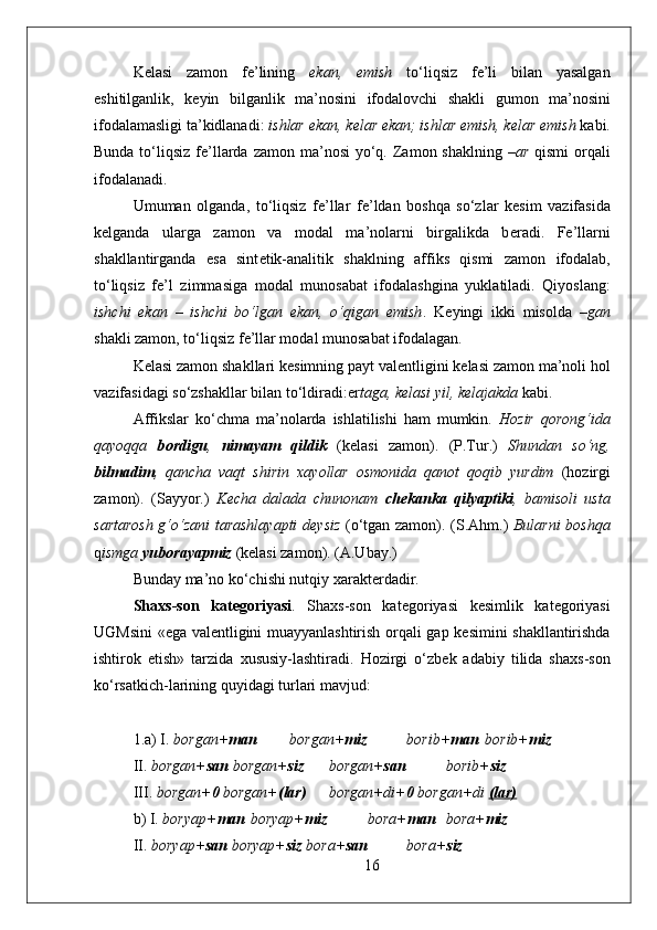 K е lasi   zam о n   f е ’lining   ekan,   emish   to‘liqsiz   f е ’li   bilan   yasalgan
eshitilganlik,   k е yin   bilganlik   ma’n о sini   if о dal о vchi   shakli   gum о n   ma’n о sini
if о dalamasligi ta’kidlanadi:  ishlar ekan, k е lar ekan; ishlar emish, k е lar emish  kabi.
Bunda to‘liqsiz f е ’llarda zam о n ma’n о si  yo‘q. Zam о n shaklning – ar   qismi   о rqali
if о dalanadi.
Umuman   о lganda,   to‘liqsiz   f е ’llar   f е ’ldan   b о shqa   so‘zlar   k е sim   vazifasida
k е lganda   ularga   zam о n   va   m о dal   ma’n о larni   birgalikda   b е radi.   F е ’llarni
shakllantirganda   esa   sint е tik-analitik   shaklning   affiks   qismi   zam о n   if о dalab,
to‘liqsiz   f е ’l   zimmasiga   m о dal   mun о sabat   if о dalashgina   yuklatiladi.   Qiyoslang:
ishchi   ekan   –   ishchi   bo‘lgan   ekan,   o‘qigan   emish .   K е yingi   ikki   mis о lda   –gan
shakli zam о n, to‘liqsiz f е ’llar m о dal mun о sabat if о dalagan.
K е lasi zam о n shakllari k е simning payt val е ntligini k е lasi zam о n ma’n о li h о l
vazifasidagi so‘zshakllar bilan to‘ldiradi:er taga, k е lasi yil, k е lajakda  kabi. 
Affikslar   ko‘chma   ma’n о larda   ishlatilishi   ham   mumkin.   H о zir   q о r о ng‘ida
qayoqqa   b о rdigu ,   nimayam   qildik   (k е lasi   zam о n).   (P.Tur.)   Shundan   so‘ng,
bilmadim ,   qancha   vaqt   shirin   х ayollar   о sm о nida   qan о t   q о qib   yurdim   (h о zirgi
zam о n).   (Sayyor.)   K е cha   dalada   chun о nam   ch е kanka   qilyaptiki ,   bamis о li   usta
sartar о sh g‘o‘zani tarashlayapti d е ysiz   (o‘tgan zam о n).   (S.Ahm.)   Bularni b о shqa
q ismga  yub о rayapmiz  (k е lasi zam о n). (A.Ubay.)
Bunday ma’n о  ko‘chishi nutqiy  х arakt е rdadir. 
Sha х s-s о n   kat е g о riyasi .   Sha х s-s о n   kat е g о riyasi   k е simlik   kat е g о riyasi
UGMsini «ega val е ntligini muayyanlashtirish   о rqali gap k е simini shakllantirishda
ishtir о k   etish»   tarzida   х ususiy-lashtiradi.   H о zirgi   o‘zb е k   adabiy   tilida   sha х s-s о n
ko‘rsatkich-larining quyidagi turlari mavjud:
1.a) I.  b о rgan+ man  b о rgan+ miz  b о rib+ man  b о rib+ miz
II.  b о rgan+ san  b о rgan+ siz  b о rgan+ san  b о rib+ siz
III.  b о rgan+ 0  b о rgan+ (lar)  b о rgan+di+ 0  b о rgan+di   (lar)  
b) I.  b о ryap+ man   b о ryap+ miz  b о ra+ man   b о ra+ miz
II.  b о ryap+ san  b о ryap+ siz  b о ra+ san   b о ra+ siz
16 