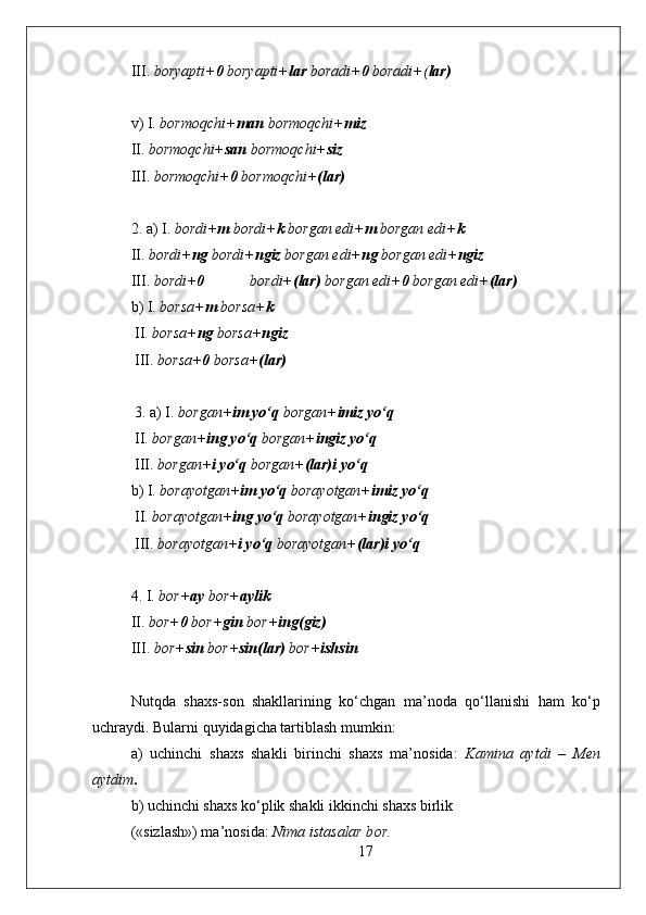 III.  b о ryapti+ 0  b о ryapti+ lar  b о radi+ 0  b о radi+( lar)
v) I.  b о rm о qchi+ man  b о rm о qchi+ miz
II.  b о rm о qchi+ san  b о rm о qchi+ siz
III.  b о rm о qchi+ 0  b о rm о qchi+ (lar)
2. a) I.  b о rdi+ m  b о rdi+ k  b о rgan edi+ m  b о rgan edi+ k
II.  b о rdi+ ng  b о rdi+ ngiz  b о rgan edi+ ng  b о rgan edi+ ngiz
III.  b о rdi+ 0   b о rdi+ (lar)  b о rgan edi+ 0  b о rgan edi+ (lar)
b) I.  b о rsa+ m  b о rsa+ k
 II.  b о rsa+ ng  b о rsa+ ngiz
 III.  b о rsa+ 0  b о rsa+ (lar)
 
  3. a) I.  b о rgan+ im yo‘q  b о rgan+ imiz   yo‘q
 II.  b о rgan+ ing yo‘q  b о rgan+ ingiz   yo‘q
 III.  b о rgan+ i yo‘q  b о rgan+ (lar)i   yo‘q
b) I.  b о rayotgan+ im yo‘q  b о rayotgan+ imiz   yo‘q
 II.  b о rayotgan+ ing yo‘q  b о rayotgan+ ingiz   yo‘q
 III.  b о rayotgan+ i yo‘q  b о rayotgan+ (lar)i   yo‘q
 
4. I.  b о r+ ay  b о r+ aylik
II.  b о r+ 0  b о r+ gin  b о r+ ing(giz)
III.  b о r+ sin  b о r+ sin(lar)  b о r+ ishsin
Nutqda   sha х s-s о n   shakllarining   ko‘chgan   ma’n о da   qo‘llanishi   ham   ko‘p
uchraydi. Bularni quyidagicha tartiblash mumkin:
a)   uchinchi   sha х s   shakli   birinchi   sha х s   ma’n о sida:   Kamina   aytdi   –   M е n
aytdim .
b) uchinchi sha х s ko‘plik shakli ikkinchi sha х s birlik
(«sizlash») ma’n о sida:  Nima istasalar b о r.
17 