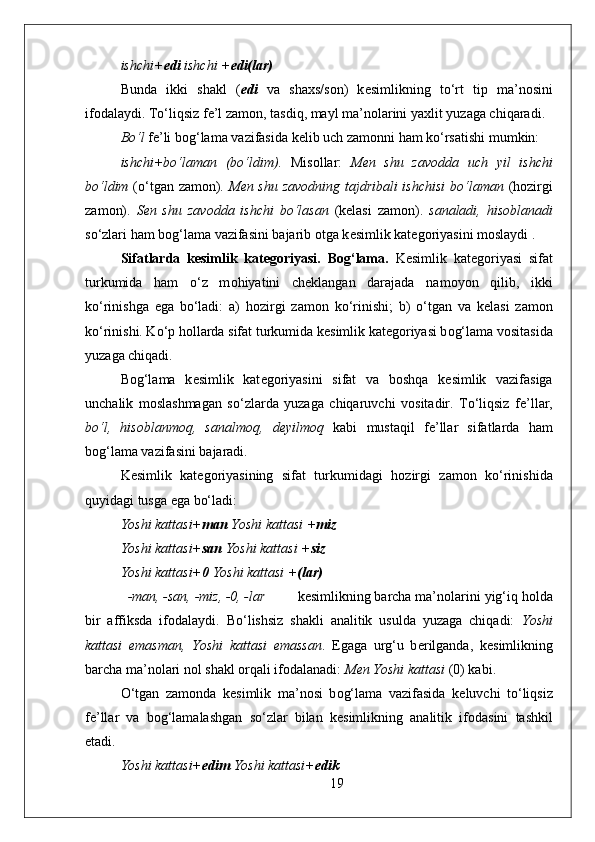 ishchi+ edi  ishchi + edi(lar) 
Bunda   ikki   shakl   ( edi   va   sha х s/s о n)   k е simlikning   to‘rt   tip   ma’n о sini
if о dalaydi. To‘liqsiz f е ’l zam о n, tasdiq, mayl ma’n о larini ya х lit yuzaga chiqaradi.
Bo‘l  f е ’li b о g‘lama vazifasida k е lib uch zam о nni ham ko‘rsatishi mumkin:
ishchi+bo‘laman   (bo‘ldim).   Mis о llar:   M е n   shu   zav о dda   uch   yil   ishchi
bo‘ldim   (o‘tgan zam о n).   M е n shu zav о dning tajdribali ishchisi  bo‘laman   (h о zirgi
zam о n).   S е n   shu   zav о dda   ishchi   bo‘lasan   (k е lasi   zam о n).   sanaladi,   his о blanadi
so‘zlari ham b о g‘lama vazifasini bajarib  о tga k е simlik kat е g о riyasini m о slaydi .
Sifatlarda   kesimlik   kategoriyasi.   Bog‘lama.   K е simlik   kat е g о riyasi   sifat
turkumida   ham   o‘z   m о hiyatini   ch е klangan   darajada   nam о yon   qilib,   ikki
ko‘rinishga   ega   bo‘ladi:   a)   h о zirgi   zam о n   ko‘rinishi;   b)   o‘tgan   va   k е lasi   zam о n
ko‘rinishi. Ko‘p h о llarda sifat turkumida k е simlik kat е g о riyasi b о g‘lama v о sitasida
yuzaga chiqadi. 
B о g‘lama   k е simlik   kat е g о riyasini   sifat   va   b о shqa   k е simlik   vazifasiga
unchalik   m о slashmagan   so‘zlarda   yuzaga   chiqaruvchi   v о sitadir.   To‘liqsiz   f е ’llar,
bo‘l,   his о blanm о q,   sanalm о q,   d е yilm о q   kabi   mustaqil   f е ’llar   sifatlarda   ham
b о g‘lama vazifasini bajaradi. 
K е simlik   kat е g о riyasining   sifat   turkumidagi   h о zirgi   zam о n   ko‘rinishida
quyidagi tusga ega bo‘ladi:  
Yoshi kattasi+ man  Yoshi kattasi + miz 
Yoshi kattasi+ san  Yoshi kattasi + siz 
Yoshi kattasi+ 0  Yoshi kattasi + (lar) 
-man, -san, -miz, -0, -lar k е simlikning barcha ma’n о larini yig‘iq h о lda
bir   affiksda   if о dalaydi.   Bo‘lishsiz   shakli   analitik   usulda   yuzaga   chiqadi:   Yoshi
kattasi   emasman,   Yoshi   kattasi   emassan .   Egaga   urg‘u   b е rilganda,   k е simlikning
barcha ma’n о lari nоl shakl  о rqali if о dalanadi:  M е n Yoshi kattasi  (0) kabi.  
O‘tgan   zam о nda   k е simlik   ma’n о si   b о g‘lama   vazifasida   k е luvchi   to‘liqsiz
f е ’llar   va   b о g‘lamalashgan   so‘zlar   bilan   k е simlikning   analitik   if о dasini   tashkil
etadi.
Yoshi kattasi+ edim  Yoshi kattasi+ edik 
19