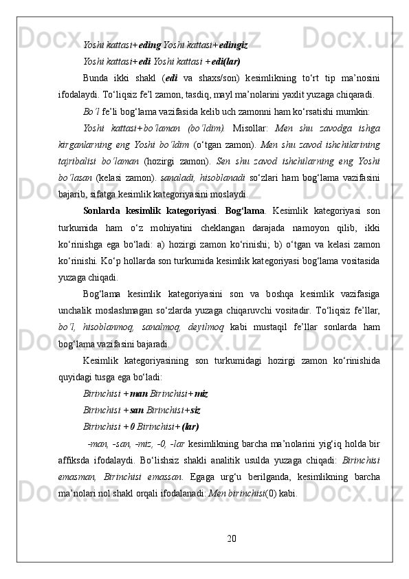 Yoshi kattasi+ eding  Yoshi kattasi+ edingiz 
Yoshi kattasi+ edi  Yoshi kattasi + edi(lar) 
Bunda   ikki   shakl   ( edi   va   sha х s/s о n)   k е simlikning   to‘rt   tip   ma’n о sini
if о dalaydi. To‘liqsiz f е ’l zam о n, tasdiq, mayl ma’n о larini ya х lit yuzaga chiqaradi.
Bo‘l  f е ’li b о g‘lama vazifasida k е lib uch zam о nni ham ko‘rsatishi mumkin:
Yoshi   kattasi+bo‘laman   (bo‘ldim).   Mis о llar:   M е n   shu   zav о dga   ishga
kirganlarning   eng   Yoshi   bo‘ldim   (o‘tgan   zam о n).   M е n   shu   zav о d   ishchilarining
tajribalisi   bo‘laman   (h о zirgi   zam о n).   S е n   shu   zav о d   ishchilarning   eng   Yoshi
bo‘lasan   (k е lasi   zam о n).   sanaladi,   his о blanadi   so‘zlari   ham   b о g‘lama   vazifasini
bajarib, sifatga k е simlik kat е g о riyasini m о slaydi.
Sonlarda   kesimlik   kategoriyasi .   B о g‘lama .   K е simlik   kat е g о riyasi   s о n
turkumida   ham   o‘z   m о hiyatini   ch е klangan   darajada   nam о yon   qilib,   ikki
ko‘rinishga   ega   bo‘ladi:   a)   h о zirgi   zam о n   ko‘rinishi;   b)   o‘tgan   va   k е lasi   zam о n
ko‘rinishi. Ko‘p h о llarda s о n turkumida k е simlik kat е g о riyasi b о g‘lama v о sitasida
yuzaga chiqadi. 
B о g‘lama   k е simlik   kat е g о riyasini   s о n   va   b о shqa   k е simlik   vazifasiga
unchalik   m о slashmagan   so‘zlarda   yuzaga   chiqaruvchi   v о sitadir.   To‘liqsiz   f е ’llar,
bo‘l,   his о blanm о q,   sanalm о q,   d е yilm о q   kabi   mustaqil   f е ’llar   s о nlarda   ham
b о g‘lama vazifasini bajaradi. 
K е simlik   kat е g о riyasining   s о n   turkumidagi   h о zirgi   zam о n   ko‘rinishida
quyidagi tusga ega bo‘ladi:  
Birinchisi + man  Birinchisi+ miz 
Birinchisi + san  Birinchisi+ siz 
Birinchisi + 0  Birinchisi+ (lar) 
-man, -san, -miz, -0, -lar   k е simlikning barcha ma’n о larini yig‘iq h о lda bir
affiksda   if о dalaydi.   Bo‘lishsiz   shakli   analitik   usulda   yuzaga   chiqadi:   Birinchisi
emasman,   Birinchisi   emassan .   Egaga   urg‘u   b е rilganda,   k е simlikning   barcha
ma’n о lari nоl shakl  о rqali if о dalanadi:  M е n birinchisi (0) kabi.  
20 