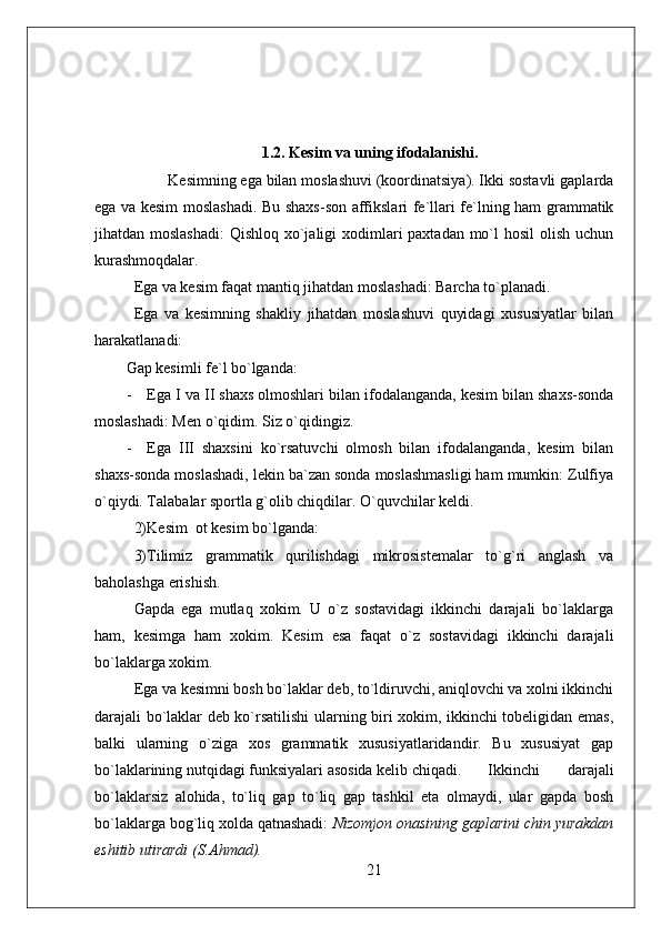 1.2. Kesim va uning ifodalanishi.
           Kesimning ega bilan moslashuvi (koordinatsiya). Ikki sostavli gaplarda
ega va kesim moslashadi. Bu shaxs-son affikslari fe`llari fe`lning ham grammatik
jihatdan moslashadi:  Qishloq xo`jaligi  xodimlari  paxtadan mo`l hosil  olish uchun
kurashmoqdalar.
Ega va kesim faqat mantiq jihatdan moslashadi: Barcha to`planadi. 
Ega   va   kesimning   shakliy   jihatdan   moslashuvi   quyidagi   xususiyatlar   bilan
harakatlanadi:
Gap kesimli fe`l bo`lganda:
- Ega I va II shaxs olmoshlari bilan ifodalanganda, kesim bilan shaxs-sonda
moslashadi: Men o`qidim. Siz o`qidingiz.
- Ega   III   shaxsini   ko`rsatuvchi   olmosh   bilan   ifodalanganda,   kesim   bilan
shaxs-sonda moslashadi, lekin ba`zan sonda moslashmasligi ham mumkin: Zulfiya
o`qiydi. Talabalar sportla g`olib chiqdilar. O`quvchilar keldi.
2) K es i m  ot kesim bo`lganda: 
3)Tilimiz   grammatik   qurilishdagi   mikrosistemalar   to`g`ri   anglash   va
baholashga erishish.
Gapda   ega   mutlaq   xokim.   U   o`z   sostavidagi   ikkinchi   darajali   bo`laklarga
ham,   kesimga   ham   xokim.   Kesim   esa   faqat   o`z   sostavidagi   ikkinchi   darajali
bo`laklarga xokim.
Ega va kesimni bosh bo`laklar deb, to`ldiruvchi, aniqlovchi va xolni ikkinchi
darajali bo`laklar deb ko`rsatilishi  ularning biri xokim, ikkinchi tobeligidan emas,
balki   ularning   o`ziga   xos   grammatik   xususiyatlaridandir.   Bu   xususiyat   gap
bo`laklarining nutqidagi funksiyalari asosida kelib chiqadi. Ikkinchi   darajali
bo`laklarsiz   alohida,   to`liq   gap   to`liq   gap   tashkil   eta   olmaydi,   ular   gapda   bosh
bo`laklarga bog`liq xolda qatnashadi:  Nizomjon onasining gaplarini chin yurakdan
eshitib utirardi (S.Ahmad).
21 