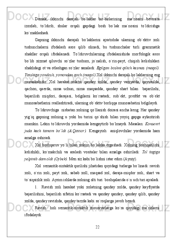 Demak,   ikkinchi   darajali   bo`laklar   bir-birlarining     ma`nosini   bevosita
izoxlab,   to`ldirib,   shular   orqali   gapdagi   bosh   bo`lak   ma`nosini   to`ldirishga
ko`maklashadi. 
Gapning   ikkinchi   darajali   bo`laklarini   ajratishda   ularning   ob`ektiv   xoli
tushunchalarni   ifodalash   asos   qilib   olinadi,   bu   tushunchalar   turli   grammatik
shakllar   orqali   ifodalanadi.   To`ldiruvchilarning   ifodalanishida   morfologik   asos
bo`lib   xizmat   qiluvchi   so`zlar   tushum,   jo`nalish,   o`rin-payt,   chiqish   kelishiklari
shaklidagi ot va otlashgan so`zlar sanaladi:   Egilgan boshni qilich kesmas (maqol).
Yaxshiga yondosh, yomondan qoch (maqol). Xol ikkinchi darajali bo`laklarning eng
muraakabidir.   Xol   harakat-xolatni   qanday   xolda,   qanday   vaziyatda,   qayusulda,
qachon,   qaerda,   nima   uchun,   nima   maqsadda,   qanday   shart   bilan     bajarilishi,
bajarilish   miqdori,   darajasi,   belgilarni   ko`rsatadi;   sub`ekt,   predtkt   va   ob`ekt
munosabatlarini reallashtiradi, ularning ob`ektiv borliqqa munosabatini belgilaydi. 
To`ldiruvchiga   nisbatan xolning qo`llanish doirasi ancha keng. Har qanday
yig`iq   gapning   xolning   u   yoki   bu   turini   qo`shish   bilan   yoyiq   gapga   aylantirish
mumkin. Lekin to`ldiruvchi yordamida kengaytirib bo`lmaydi. Masalan:   K onsenrt
juda   kech   tamom   bo`ldi   (A.Qaxxor).   Kengayish     aniqlovchilar   yordamida   ham
amalga oshiradi. 
Xol boshqaruv yo`li  bilan xokim  bo`lakka ergashadi. Xolning boshqarilishi
kelishikli,   ko`makchili   va   aralash   vositalar   bilan   amalga   oshiriladi:   Tol   tagiga
yelpinib dam oldi (Oybek).  Men siz kabi bo`lishni istar edim (Ayniy). 
Xol  semantik-sintaktik qurilishi jihatidan quyidagi turlarga bo`linadi: ravish
xoli,   o`rin   xoli,   payt   xoli,   sabab   xoll,   maqsad   xol,   daraja-miqdor   xoli,   shart   va
to`siqsizlik xoli. Ayrim ishlarda xolning olti turi    boshqalarida o`n uch turi ajraladi.
  1.     Ravish   xoli   harakat   yoki   xolatning   qanday   xolda,   qanday   kayfiyatda
bajarilishini, bajarilish sifatini ko`rsatadi  va qanday qanday, qanday qilib, qanday
xolda, qanday ravishda, qanday tarzda kabi so`roqlarga javob beradi.
Ravish     holi   semantik-sintaktik   xususiyatlarga   ko`ra   quyidagi   ma`nolarni
ifodalaydi: 
22 