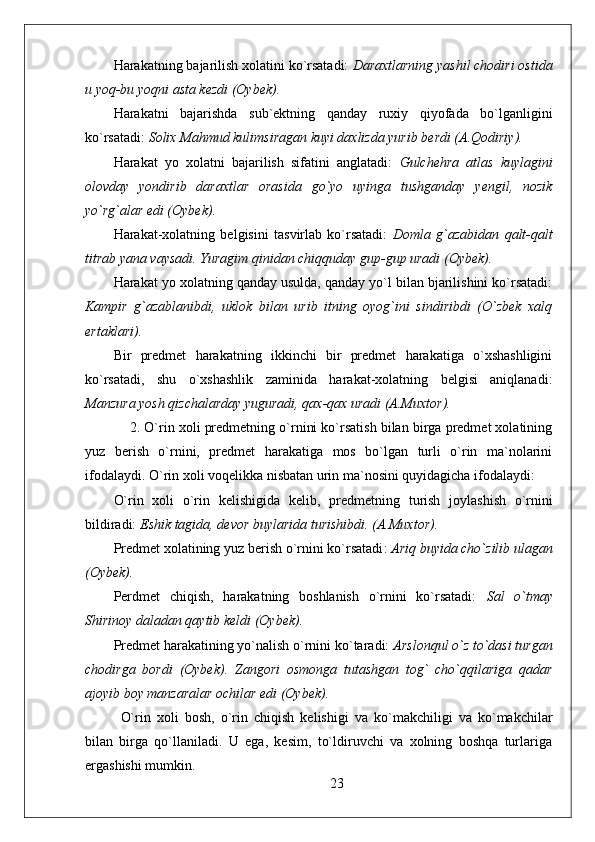 Harakatning bajarilish xolatini ko`rsatadi:  Daraxtlarning yashil chodiri ostida
u yoq-bu yoqni asta kezdi (Oybek). 
Harakatni   bajarishda   sub`ektning   qanday   ruxiy   qiyofada   bo`lganligini
ko`rsatadi:  Solix Mahmud kulimsiragan kuyi daxlizda yurib berdi (A.Qodiriy).
Harakat   yo   xolatni   bajarilish   sifatini   anglatadi:   Gulchehra   atlas   kuylagini
olovday   yondirib   daraxtlar   orasida   go`yo   uyinga   tushganday   yengil,   nozik
yo`rg`alar edi (Oybek).  
Harakat-xolatning   belgisini   tasvirlab   ko`rsatadi:   Domla   g`azabidan   qalt-qalt
titrab yana vaysadi. Yuragim qinidan chiqquday gup-gup uradi (Oybek).
Harakat yo xolatning qanday usulda, qanday yo`l bilan bjarilishini ko`rsatadi:
Kampir   g`azablanibdi,   uklok   bilan   urib   itning   oyog`ini   sindiribdi   (O`zbek   xalq
ertaklari).
Bir   predmet   harakatning   ikkinchi   bir   predmet   harakatiga   o`xshashligini
ko`rsatadi,   shu   o`xshashlik   zaminida   harakat-xolatning   belgisi   aniqlanadi:
Manzura yosh qizchalarday yuguradi, qax-qax uradi (A.Muxtor).  
     2. O`rin xoli predmetning o`rnini ko`rsatish bilan birga predmet xolatining
yuz   berish   o`rnini,   predmet   harakatiga   mos   bo`lgan   turli   o`rin   ma`nolarini
ifodalaydi.  O`rin xoli voqelikka nisbatan urin ma`nosini quyidagicha ifodalaydi: 
O`rin   xoli   o`rin   kelishigida   kelib ,   predmetning   turish   joylashish   o`rnini
bildiradi:  Eshik tagida, devor buylarida turishibdi.  ( A.Muxtor ).
Predmet xolatining yuz berish o`rnini ko`rsatadi :   Ariq buyida cho`zilib ulagan
(Oybek).
Perdmet   chiqish,   harakatning   boshlanish   o`rnini   ko`rsatadi:   Sal   o`tmay
Shirinoy daladan qaytib keldi (Oybek).
Predmet harakatining yo`nalish o`rnini ko`taradi:  Arslonqul o`z to`dasi turgan
chodirga   bordi   (Oybek).   Zangori   osmonga   tutashgan   tog`   cho`qqilariga   qadar
ajoyib boy manzaralar ochilar edi (Oybek).
O`rin   xoli   bosh,   o`rin   chiqish   kelishigi   va   ko`makchiligi   va   ko`makchilar
bilan   birga   qo`llaniladi.   U   ega,   kesim,   to`ldiruvchi   va   xolning   boshqa   turlariga
ergashishi mumkin.
23 