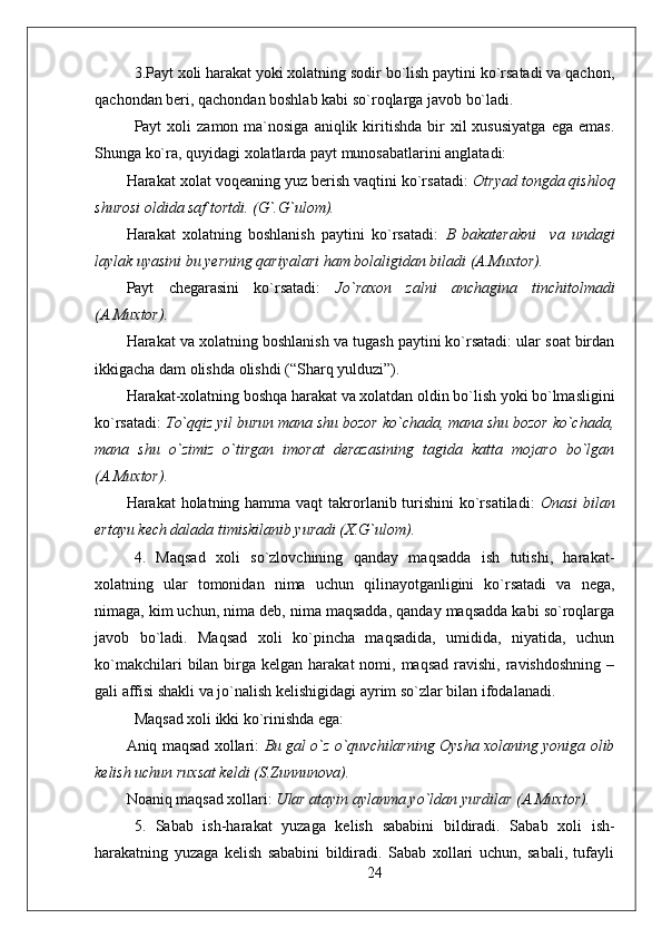 3.Payt xoli harakat yoki xolatning sodir bo`lish paytini ko`rsatadi va qachon,
qachondan beri, qachondan boshlab kabi so`roqlarga javob bo`ladi.
Payt   xoli   zamon  ma`nosiga  aniqlik  kiritishda   bir  xil  xususiyatga  ega   emas.
Shunga ko`ra, quyidagi xolatlarda payt munosabatlarini anglatadi: 
Harakat xolat voqeaning yuz berish vaqtini ko`rsatadi:  Otryad tongda qishloq
shurosi oldida saf tortdi. (G`.G`ulom).
Harakat   xolatning   boshlanish   paytini   ko`rsatadi:   B   bakaterakni     va   undagi
laylak uyasini bu yerning qariyalari ham bolaligidan biladi (A.Muxtor). 
Payt   chegarasini   ko`rsatadi:   Jo`raxon   zalni   anchagina   tinchitolmadi
(A.Muxtor).
Harakat va xolatning boshlanish va tugash paytini ko`rsatadi: ular soat birdan
ikkigacha dam olishda olishdi (“Sharq yulduzi”).
Harakat-xolatning boshqa harakat va xolatdan oldin bo`lish yoki bo`lmasligini
ko`rsatadi:  To`qqiz yil burun mana shu bozor ko`chada, mana shu bozor ko`chada,
mana   shu   o`zimiz   o`tirgan   imorat   derazasining   tagida   katta   mojaro   bo`lgan
(A.Muxtor).  
Harakat   h olatning hamma vaqt takrorlanib turishini ko`rsatiladi:   Onasi  bilan
ertayu kech dalada timiskilanib yuradi (X.G`ulom).
4.   Maqsad   xoli   so`zlovchining   qanday   maqsadda   ish   tutishi,   harakat-
xolatning   ular   tomonidan   nima   uchun   qilinayotganligini   ko`rsatadi   va   nega,
nimaga, kim uchun, nima deb, nima maqsadda, qanday maqsadda kabi so`roqlarga
javob   bo`ladi.   Maqsad   xoli   ko`pincha   maqsadida,   umidida,   niyatida,   uchun
ko`makchilari   bilan  birga kelgan  harakat   nomi,  maqsad  ravishi,  ravishdoshning   –
gali affisi shakli va jo`nalish kelishigidagi ayrim so`zlar bilan ifodalanadi.
Maqsad xoli ikki ko`rinishda ega: 
Aniq maqsad xollari:   Bu gal o`z o`quvchilarning Oysha xolaning yoniga olib
kelish uchun ruxsat keldi (S.Zunnunova).
Noaniq maqsad xollari:  U lar atayin aylanma yo`ldan yurdilar (A.Muxtor).  
5.   Sabab   ish-harakat   yuzaga   kelish   sababini   bildiradi.   Sabab   xoli   ish-
harakatning   yuzaga   kelish   sababini   bildiradi.   Sabab   xollari   uchun,   sabali,   tufayli
24 