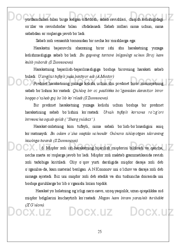 yordamchilari  bilan  birga  kelgan  sifatdosh,   sabab  ravishlari,  chiqish   kelishigidagi
so`zlar   va   ravishdorlar   bilan     ifodalanadi.   Sabab   xollari   nima   uchun,   nima
sababdan so`roqlariga javob bo`ladi.
Sabab xoli semantik tomonidan bir necha ko`rinishlarga ega: 
Harakatni   bajaruvchi   shaxsning   biror   ishi   shu   harakatning   yuzaga
kelishmasligiga   sabab   bo`ladi:   Bu   gapning   tarixini   bilganligi   uchun   Siroj   ham
kulib yubordi (S.Zunnunova).
Harakatning   bajarilish-bajarilmasligiga   boshqa   birovning   harakati   sabab
buladi:  U singlisi tufayli juda baxtiyor edi (A.Muxtor)
Predmet   harakatining   yuzaga   kelishi   uchun   shu   predmet   biror   xususiyatning
sabab   bo`lishini   ko`rsatadi:   Qishloq   bir   oz   pastlikka   bo`lganidan   daraxtzor   biror
boqqa o`xshab guj bo`lib ko`riladi (S.Zunnunova).
Bir   predmet   harakatning   yuzaga   kelishi   uchun   boshqa   bir   predmet
harakatining   sabab   bo`lishini   ko`rsatadi:   Urush   tufayli   korxona   ro`zg`ori
birmuncha oqsab qoldi (“Sharq yulduzi”).
Harakat-xolatning   kim   tufayli,   nima   sabali   bo`lish-bo`lmasligini   aniq
ko`rsatmaydi:   Bu   odam   o`sha   vaqtda   uchundir   Gulnora   ishlayotgan   idoraning
hisobiga turardi (S.Zunnunova).
          6.   Miqdor   xoli   ish-harakatning   bijarilish   miqdorini   bildiradi   va   qancha,
necha marta so`roqlarga javob bo`ladi. Miqdor xoli maktab grammatikasida ravish
xoli   tarkibiga   kiritiladi.   Oliy   o`quv   yurti   darsligida   miqdor   daraja   xoli   deb
o`rganilsa-da, kam material berilgan. A.N.Kononov uni o`lchov va daraja xoli deb
nimaga   ajratadi.   Biz   uni   miqdor   xoli   deb   atadik   va   shu   tushuncha   doirasida   uni
boshqa guruhlarga bo`lib o`rganishi lozim topdik. 
Harakat yo holatning og`irligi narx-navo, uzoq-yaqinlik, uzun-qisqalikka oid
miqdor   belgilarini   kuchaytirib   ko`rsatadi:   Nagan   ham   biram   yarashib   turibdiki
(X.G`ulom).
   
25 