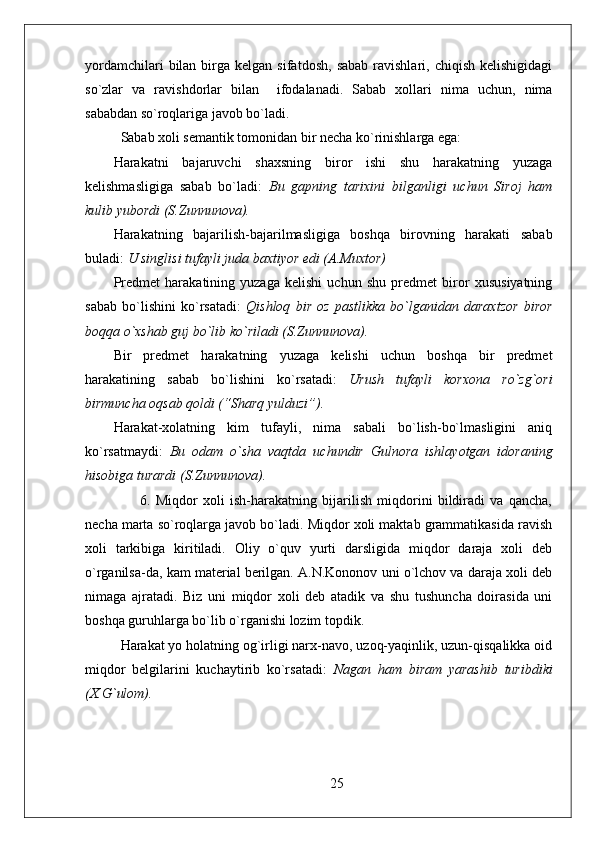 yordamchilari  bilan  birga  kelgan  sifatdosh,   sabab  ravishlari,  chiqish   kelishigidagi
so`zlar   va   ravishdorlar   bilan     ifodalanadi.   Sabab   xollari   nima   uchun,   nima
sababdan so`roqlariga javob bo`ladi.
Sabab xoli semantik tomonidan bir necha ko`rinishlarga ega: 
Harakatni   bajaruvchi   shaxsning   biror   ishi   shu   harakatning   yuzaga
kelishmasligiga   sabab   bo`ladi:   Bu   gapning   tarixini   bilganligi   uchun   Siroj   ham
kulib yubordi (S.Zunnunova).
Harakatning   bajarilish-bajarilmasligiga   boshqa   birovning   harakati   sabab
buladi:  U singlisi tufayli juda baxtiyor edi (A.Muxtor)
Predmet   harakatining   yuzaga   kelishi   uchun   shu   predmet   biror   xususiyatning
sabab   bo`lishini   ko`rsatadi:   Qishloq   bir   oz   pastlikka   bo`lganidan   daraxtzor   biror
boqqa o`xshab guj bo`lib ko`riladi (S.Zunnunova).
Bir   predmet   harakatning   yuzaga   kelishi   uchun   boshqa   bir   predmet
harakatining   sabab   bo`lishini   ko`rsatadi:   Urush   tufayli   korxona   ro`zg`ori
birmuncha oqsab qoldi (“Sharq yulduzi”).
Harakat-xolatning   kim   tufayli,   nima   sabali   bo`lish-bo`lmasligini   aniq
ko`rsatmaydi:   Bu   odam   o`sha   vaqtda   uchundir   Gulnora   ishlayotgan   idoraning
hisobiga turardi (S.Zunnunova).
          6.   Miqdor   xoli   ish-harakatning   bijarilish   miqdorini   bildiradi   va   qancha,
necha marta so`roqlarga javob bo`ladi. Miqdor xoli maktab grammatikasida ravish
xoli   tarkibiga   kiritiladi.   Oliy   o`quv   yurti   darsligida   miqdor   daraja   xoli   deb
o`rganilsa-da, kam material berilgan. A.N.Kononov uni o`lchov va daraja xoli deb
nimaga   ajratadi.   Biz   uni   miqdor   xoli   deb   atadik   va   shu   tushuncha   doirasida   uni
boshqa guruhlarga bo`lib o`rganishi lozim topdik. 
Harakat yo holatning og`irligi narx-navo, uzoq-yaqinlik, uzun-qisqalikka oid
miqdor   belgilarini   kuchaytirib   ko`rsatadi:   Nagan   ham   biram   yarashib   turibdiki
(X.G`ulom).
   
25