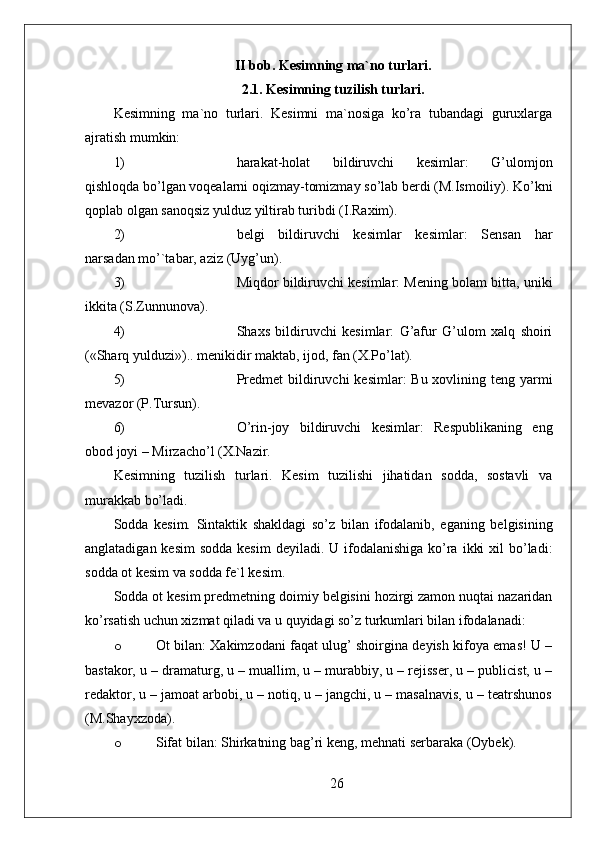 II bob. Kesimning ma`no turlari.
2.1. Kesimning tuzilish turlari.
Kesimning   ma`no   turlari.   Kesimni   ma`nosiga   ko’ra   tubandagi   guruxlarga
ajratish mumkin:
1) harakat-holat   bildiruvchi   kesimlar:   G’ulomjon
qishloqda bo’lgan voqealarni oqizmay-tomizmay so’lab berdi (M.Ismoiliy). Ko’kni
qoplab olgan sanoqsiz yulduz yiltirab turibdi (I.Raxim).
2) belgi   bildiruvchi   kesimlar   kesimlar:   Sensan   har
narsadan mo’`tabar, aziz (Uyg’un).
3) Miqdor bildiruvchi kesimlar: Mening bolam bitta, uniki
ikkita (S.Zunnunova).
4) Shaxs   bildiruvchi   kesimlar:   G’afur   G’ulom   xalq   shoiri
(«Sharq yulduzi»).. menikidir maktab, ijod, fan (X.Po’lat).
5) Predmet  bildiruvchi  kesimlar:  Bu xovlining teng yarmi
mevazor (P.Tursun).
6) O’rin-joy   bildiruvchi   kesimlar:   Respublikaning   eng
obod joyi – Mirzacho’l (X.Nazir.
Kesimning   tuzilish   turlari.   Kesim   tuzilishi   jihatidan   sodda,   sostavli   va
murakkab bo’ladi.
Sodda   kesim.   Sintaktik   shakldagi   so’z   bilan   ifodalanib,   eganing   belgisining
anglatadigan kesim  sodda kesim  deyiladi. U ifodalanishiga ko’ra  ikki  xil  bo’ladi:
sodda ot kesim va sodda fe`l kesim.
Sodda ot kesim predmetning doimiy belgisini hozirgi zamon nuqtai nazaridan
ko’rsatish uchun xizmat qiladi va u quyidagi so’z turkumlari bilan ifodalanadi:
o Ot bilan: Xakimzodani faqat ulug’ shoirgina deyish kifoya emas! U –
bastakor, u – dramaturg, u – muallim, u – murabbiy, u – rejisser, u – publicist, u –
redaktor, u – jamoat arbobi, u – notiq, u – jangchi, u – masalnavis, u – teatrshunos
(M.Shayxzoda).
o Sifat bilan: Shirkatning bag’ri keng, mehnati serbaraka (Oybek).
26 