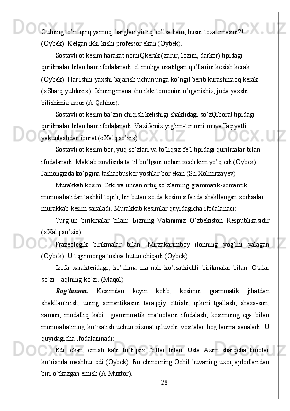 Gulning to’ni qirq yamoq, barglari yirtiq bo’lsa ham, husni toza emasmi?! 
(Oybek). Kelgan ikki kishi professor ekan (Oybek). 
Sostavli ot kesim harakat nomiQkerak (zarur, lozim, darkor) tipidagi 
qurilmalar bilan ham ifodalanadi: el moliga uzatilgan qo’llarini kesish kerak 
(Oybek). Har ishni yaxshi bajarish uchun unga ko’ngil berib kurashmaoq kerak  
(«Sharq yulduzi»). Ishning mana shu ikki tomonini o’rganishiz, juda yaxshi 
bilishimiz zarur (A.Qahhor).
Sostavli ot kesim ba`zan chiqish kelishigi shaklidagi so’zQiborat tipidagi 
qurilmalar bilan ham ifodalanadi: Vazifamiz yig’im-terimni muvaffaqiyatli 
yakunlashdan iborat («Xalq so’zi»).
Sostavli ot kesim bor, yuq so’zlari va to’liqsiz fe`l tipidagi qurilmalar bilan 
ifodalanadi: Maktab xovlisida ta`til bo’lgani uchun xech kim yo’q edi (Oybek). 
Jamongizda ko’pgina tashabbuskor yoshlar bor ekan (Sh.Xolmirzayev).
Murakkab kesim. Ikki va undan ortiq so’zlarning grammatik-semantik 
munosabatidan tashkil topib, bir butan xolda kesim sifatida shakllangan xodisalar 
murakkab kesim sanaladi. Murakkab kesimlar quyidagicha ifodalanadi:
Turg’un   birikmalar   bilan:   Bizning   Vatanimiz   O’zbekiston   Respublikasidir
(«Xalq so’zi»).
Frazeologik   birikmalar   bilan:   Mirzakarimboy   ilonning   yog’ini   yalagan
(Oybek). U tegirmonga tushsa butun chiqadi (Oybek). 
Izofa   xarakteridagi,   ko’chma   ma`noli   ko’rsatkichli   birikmalar   bilan:   Otalar
so’zi – aqlning ko’zi. (Maqol). 
Bog`lanma.   Kesimdan   keyin   kelib,   kesimni   grammatik   jihatdan
shakllantirish,   uning   semantikasini   taraqqiy   ettrishi,   qikrni   tgallash,   shaxs-son,
zamon,   modalliq   kabi     grammmatik   ma`nolarni   ifodalash,   kesimning   ega   bilan
munosabatining ko`rsatish uchun xizmat qiluvchi vositalar bog`lanma sanaladi.   U
quyidagicha ifodalaninadi: 
Edi,   ekan,   emish   kabi   to`liqsiz   fe`llar   bilan:   Usta   Azim   sharqcha   binolar
ko`rishda mashhur edi (Oybek). Bu chinorning Ochil buvaning uzoq ajdodlaridan
biri o`tkazgan emish (A.Muxtor). 
28 