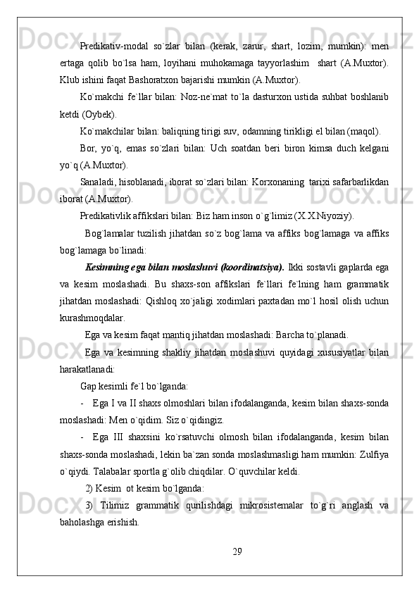 Predikativ-modal   so`zlar   bilan   (kerak,   zarur,   shart,   lozim,   mumkin):   men
ertaga   qolib   bo`lsa   ham,   loyihani   muhokamaga   tayyorlashim     shart   (A.Muxtor).
Klub ishini faqat Bashoratxon bajarishi mumkin (A.Muxtor).
Ko`makchi  fe`llar bilan: Noz-ne`mat  to`la dasturxon ustida suhbat boshlanib
ketdi (Oybek). 
Ko`makchilar bilan: baliqning tirigi suv, odamning tirikligi el bilan (maqol).
Bor,   yo`q,   emas   so`zlari   bilan:   Uch   soatdan   beri   biron   kimsa   duch   kelgani
yo`q (A.Muxtor).
Sanaladi, hisoblanadi, iborat so`zlari bilan: Korxonaning  tarixi safarbarlikdan
iborat (A.Muxtor).
Predikativlik affikslari bilan: Biz ham inson o`g`limiz (X.X.Niyoziy).
Bog`lamalar tuzilish jihatdan so`z bog`lama va affiks bog`lamaga va affiks
bog`lamaga bo`linadi:
Kesimning ega bilan moslashuvi (koordinatsiya).  Ikki sostavli gaplarda ega
va   kesim   moslashadi.   Bu   shaxs-son   affikslari   fe`llari   fe`lning   ham   grammatik
jihatdan moslashadi:  Qishloq xo`jaligi  xodimlari  paxtadan mo`l hosil  olish uchun
kurashmoqdalar.
Ega va kesim faqat mantiq jihatdan moslashadi: Barcha to`planadi. 
Ega   va   kesimning   shakliy   jihatdan   moslashuvi   quyidagi   xususiyatlar   bilan
harakatlanadi:
Gap kesimli fe`l bo`lganda:
- Ega I va II shaxs olmoshlari bilan ifodalanganda, kesim bilan shaxs-sonda
moslashadi: Men o`qidim. Siz o`qidingiz.
- Ega   III   shaxsini   ko`rsatuvchi   olmosh   bilan   ifodalanganda,   kesim   bilan
shaxs-sonda moslashadi, lekin ba`zan sonda moslashmasligi ham mumkin: Zulfiya
o`qiydi. Talabalar sportla g`olib chiqdilar. O`quvchilar keldi.
2) Kes i m  ot kesim bo`lganda: 
3)   Tilimiz   grammatik   qurilishdagi   mikrosistemalar   to`g`ri   anglash   va
baholashga erishish.
29 