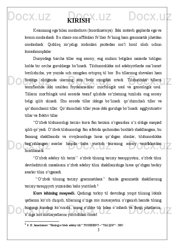                      KIRISH
Kesimning ega bilan moslashuvi (koordinatsiya). Ikki sostavli gaplarda ega va
kesim moslashadi. Bu shaxs-son affikslari fe’llari fe’lning ham grammatik jihatdan
moslashadi:   Qishloq   xo‘jaligi   xodimlari   paxtadan   mo‘l   hosil   olish   uchun
kurashmoqdalar.
Dunyodagi   b a rcha   tillar   eng   asosiy,   eng   muhim   belgilari   nazarda   tutilgan
holda   bir   necha   guruhlarga   bo‘linadi.   Тilshunoslikka   oid   adabiyotlarda   ma’lumot
berilishicha,  yer  yuzida uch mingdan ortiqroq til bor. B u tillarning shevalari   h am
h isobga   olinganda   ularning   soni   besh   mingdan   ortadi.   Тilshunoslar   tillarni
tasniflashda   ikki   usuldan   foydalanadilar:   morfologik   usul   va   geneologik   usul.
Тillarni   morfologik   usul   asosida   tasnif   qilishda   so‘zlarning   tuzilishi   eng   asosiy
belgi   qilib   olinadi.   Shu   asosda   tillar   ikkiga   bo ‘ linadi:   qo ‘ shimchali   tillar   va
qo ‘ shimchasiz tillar. Qo ‘ shimchali tillar yana ikki guruhga bo ‘ linadi: agglyutinativ
tillar va flektiv tillar.
“O‘zbek tilshunosligi tarixi» kursi fan tarixini o‘rganishni o‘z oldiga maqsad
qilib qo‘yadi. O‘zbek tilshunosligi fan sifatida qachondan boshlab shakllangani, bu
fanning   shakllanishi   va   rivojlanishiga   hissa   qo‘shgan   olimlar,   tilshunoslikka
bag‘ishlangan   asarlar   haqida   bahs   yuritish   kursning   asosiy   vazifalaridan
hisoblanadi.
“O’zbek  adabiy   tili   tarixi’’   o‘zbek   tilining  tarixiy  taraqqiyotini,  o‘zbek  tilini
davrlashtirish masalasini o‘zbek adabiy tilini shakllanishiga hissa qo‘shgan badiiy
asarlar tilini o‘rganadi.
‘‘ O ‘ zbek   tilining   tarixiy   grammatikasi ’’   fanida   grammatik   shakllarning
tarixiy taraqqiyoti yuzasidan bahs yuritiladi. 1
Kurs   ishining   maqsadi.   Qadimgi   turkiy   til   davridagi   yoqut   tilining   leksik
qatlamni ko‘rib chiqish, tillarning o‘ziga xos xususiyatini o‘rganish hamda tilning
bugungi   kundagi   ko‘rinishi,   uning   o‘zbke   tili   bilan   o‘xshash   va   farqli   jihatlarini,
o‘ziga xos xususiyatlarini yoritishdan iborat.
1
  6. H. Jamolxonov ‘‘Hozirgi o‘zbek adabiy tili’’ TOSHKENT –‘‘TALQIN’’- 20 05
3 