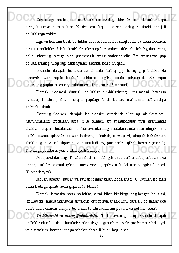 Gapda   ega   mutlaq   xokim.   U   o`z   sostavidagi   ikkinchi   darajali   bo`laklarga
ham,   kesimga   ham   xokim.   Kesim   esa   faqat   o`z   sostavidagi   ikkinchi   darajali
bo`laklarga xokim.
Ega va kesimni bosh bo`laklar deb, to`ldiruvchi, aniqlovchi va xolni ikkinchi
darajali bo`laklar deb ko`rsatilishi  ularning biri xokim, ikkinchi tobeligidan emas,
balki   ularning   o`ziga   xos   grammatik   xususiyatlaridandir.   Bu   xususiyat   gap
bo`laklarining nutqidagi funksiyalari asosida kelib chiqadi.
Ikkinchi   darajali   bo`laklarsiz   alohida,   to`liq   gap   to`liq   gap   tashkil   eta
olmaydi,   ular   gapda   bosh   bo`laklarga   bog`liq   xolda   qatnashadi:   Nizomjon
onasining gaplarini chin yurakdan eshitib utirardi (S.Ahmad).
Demak,   ikkinchi   darajali   bo`laklar   bir-birlarining     ma`nosini   bevosita
izoxlab,   to`ldirib,   shular   orqali   gapdagi   bosh   bo`lak   ma`nosini   to`ldirishga
ko`maklashadi. 
Gapning   ikkinchi   darajali   bo`laklarini   ajratishda   ularning   ob`ektiv   xoli
tushunchalarni   ifodalash   asos   qilib   olinadi,   bu   tushunchalar   turli   grammatik
shakllar   orqali   ifodalanadi.   To`ldiruvchilarning   ifodalanishida   morfologik   asos
bo`lib   xizmat   qiluvchi   so`zlar   tushum,   jo`nalish,   o`rin-payt,   chiqish   kelishiklari
shaklidagi ot va otlashgan so`zlar sanaladi: egilgan boshni qilich kesmas (maqol).
Yaxshiga yondosh, yomondan qoch (maqol).
Aniqlovchilarning   ifodalanishida   morfologik   asos   bo`lib   sifat,   sifatdosh   va
boshqa   so`zlar   xizmat   qiladi:   uning   ziyrak,   qo`ng`ir   ko`zlarida   xorgilik   bor   edi
(S.Anorboyev).
Xollar, asosan, ravish va ravishdoshlar bilan ifodalanadi: U uychan ko`zlari
bilan Botirga qarab sekin gapirdi (S.Nazar).
Demak,   bevosita   bosh   bo`lakka,   o`rni   bilan   bir-birga   bog`langan   bo`lakni,
izohlovchi, aniqlashtiruvchi  sintaktik kategoriyalar  ikkinchi  darajali  bo`laklar  deb
yuritiladi. Ikkinchi darajali bo`laklar to`ldiruvchi, aniqlovchi va xoldan iborat.
To`ldiruvchi va uning ifodalanishi.    To`ldiruvchi gapning ikkinchi darajali
bo`laklaridan bo`lib, u harakatni o`z ustiga olgan ob`ekt yoki predmetni ifodalaydi
va o`z xokim  komponentiga tobelanish yo`li bilan bog`lanadi.
30 