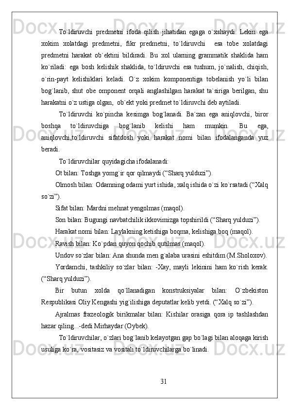 To`ldiruvchi   predmetni   ifoda   qilish   jihatidan   egaga   o`xshaydi.   Lekin   ega
xokim   xolatdagi   predmetni,   fikr   predmetni,   to`ldiruvchi     esa   tobe   xolatdagi
predmetni   harakat   ob`ektini   bildiradi.   Bu   xol   ularning   grammatik   shaklida   ham
ko`riladi:   ega   bosh   kelishik   shaklida,   to`ldiruvchi   esa   tushum,   jo`nalish,   chiqish,
o`rin-payt   kelishiklari   keladi.   O`z   xokim   komponentiga   tobelanish   yo`li   bilan
bog`lanib,   shut   obe   omponent   orqali   anglashilgan   harakat   ta`siriga   berilgan,   shu
harakatni o`z ustiga olgan,  ob`ekt yoki predmet to`ldiruvchi deb aytiladi. 
To`ldiruvchi   ko`pincha   kesimga   bog`lanadi.   Ba`zan   ega   aniqlovchi,   biror
boshqa   to`ldiruvchiga   bog`lanib   kelishi   ham   mumkin.   Bu   ega,
aniqlovchi,to`ldiruvchi   sifatdosh   yoki   harakat   nomi   bilan   ifodalanganda   yuz
beradi. 
To`ldiruvchilar  quyidagicha ifodalanadi:
Ot bilan: Toshga yomg`ir qor qilmaydi (“Sharq yulduzi”).
Olmosh bilan: Odamning odami yurt ishida, xalq ishida o`zi ko`rsatadi (“Xalq
so`zi”).
Sifat  bilan: Mardni mehnat yengolmas ( maqol ).
Son bilan: Bugungi navbatchilik ikkovimizga topshirildi (“Sharq yulduzi”).
Harakat nomi bilan: Laylakning ketishiga boqma, kelishiga boq (maqol).
Ravish bilan: Ko`pdan quyon qochib qutilmas (maqol).
Undov  so`zlar bilan: Ana shunda men g`alaba urasini eshitdim ( M.Sholoxov ).
Yordamchi,   tashkiliy   so`zlar   bilan:   -Xay,   mayli   lekinini   ham   ko`rish   kerak.
(“Sharq yulduzi”).
Bir   butun   xolda   qo`llanadigan   konstruksiyalar   bilan:   O`zbekiston
Respublikasi Oliy Kengashi yig`ilishiga deputatlar kelib yetdi. (“ Xalq so`zi ”).
Ajralmas   frazeologik   birikmalar   bilan:   Kishilar   orasiga   qora   ip   tashlashdan
hazar qiling...-dedi Mirhaydar (Oybek). 
To`ldiruvchilar, o`zlari bog`lanib kelayotgan gap bo`lagi bilan aloqaga kirish
usuliga ko`ra, vositasiz va vositali to`ldiruvchilarga bo`linadi. 
31