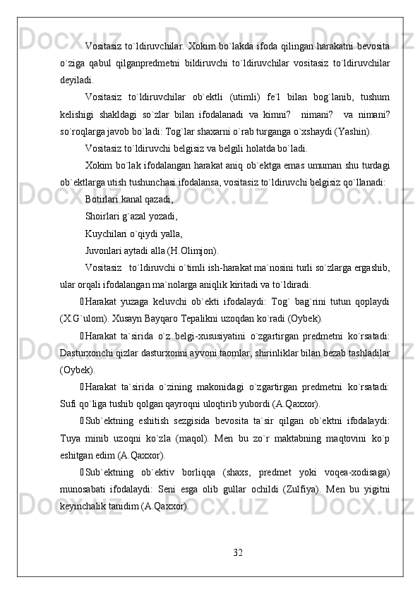 Vositasiz  to`ldiruvchilar.  Xokim  bo`lakda ifoda  qilingan  harakatni  bevosita
o`ziga   qabul   qilganpredmetni   bildiruvchi   to`ldiruvchilar   vositasiz   to`ldiruvchilar
deyiladi.
Vositasiz   to`ldiruvchilar   ob`ektli   (utimli)   fe`l   bilan   bog`lanib,   tushum
kelishigi   shakldagi   so`zlar   bilan   ifodalanadi   va   kimni?     nimani?     v a   nimani?
so`roqlarga javob bo`ladi: Tog`lar shaxarni o`rab turganga o`xshaydi (Yashin) . 
Vositasiz  to`ldiruvchi belgisiz  va belgili  holatda bo`ladi.
Xokim bo`lak ifodalangan harakat aniq ob`ektga emas umuman shu turdagi
ob`ektlarga utish tushunchasi ifodalansa, vositasiz to`ldiruvchi belgisiz qo`llanadi:
Botirlari  kanal qazadi,
Shoirlari  g`azal yozadi,
Kuychilari  o`qiydi yalla,
Juvonlari aytadi alla (H.Olimjon).
Vositasiz   to`ldiruvchi o`timli ish-harakat ma`nosini turli so`zlarga ergashib,
ular orqali ifodalangan ma`nolarga aniqlik kiritadi va to`ldiradi. 
 Harakat   yuzaga   keluvchi   ob`ekti   ifodalaydi:   Tog`   bag`rini   tutun   qoplaydi
(X.G`ulom). Xusayn Bayqaro Tepalikni uzoqdan ko`radi (Oybek).
 Harakat   ta`sirida   o`z   belgi-xususiyatini   o`zgartirgan   predmetni   ko`rsatadi:
Dasturxonchi qizlar dasturxonni ayvoni taomlar, shirinliklar bilan bezab tashladilar
(Oybek).  
 Harakat   ta`sirida   o`zining   makonidagi   o`zgartirgan   predmetni   ko`rsatadi:
Sufi qo`liga tushib qolgan qayroqni uloqtirib yubordi (A.Qaxxor). 
 Sub`ektning   eshitish   sezgisida   bevosita   ta`sir   qilgan   ob`ektni   ifodalaydi:
Tuya   minib   uzoqni   ko`zla   (maqol).   Men   bu   zo`r   maktabning   maqtovini   ko`p
eshitgan edim (A.Qaxxor).
 Sub`ektning   ob`ektiv   borliqqa   (shaxs,   predmet   yoki   voqea-xodisaga)
munosabati   ifodalaydi:   Seni   esga   olib   gullar   ochildi   (Zulfiya).   M en   bu   yigitni
keyinchalik tanidim (A.Qaxxor).
32