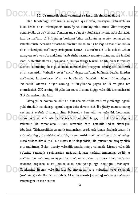 2.2. Grammatik shakl valentligi va kesimlik shakllari tizimi
Gap   tarkibidagi   so`zlarning   muayyan   qurshovda,   muayyan   ishtirokchilari
bilan   birika   olish   imkoniyatlari   tasodifiy   va   butunlay   erkin   emas.   Ular   muayyan
qonuniyatlarga bo`ysunadi. Fanning eng so`nggi yutuqlariga tayanib ayta olamizki,
hozirda   ma lum   til   birligining   boshqasi   bilan   birikuvining   asosiy   qonuniyatlari‟
valentlik tushunchasida birlashadi. Ma lum bir so`zning boshqa so`zlar bilan birika	
‟
olish   imkoniyati,   ma noviy   sintagmani   tuzuvi,   o`z   ma nosini   to`la   ochish   uchun	
‟ ‟
muayyan so`z va so`z shakllarni talab etishi valentlik nazariyasining asosini tashkil
etadi. Valentlik atamasi, eng avvalo, kimyo faniga tegishli  bo`lib, biror kimyoviy
element   atomining   boshqa   element   atomlaridan   muayyan   sondagisini   biriktirib
olish   xossasidir.   Valentlik   so`zi   “kuch”   degan   ma noni   bildiradi.   Fizika   fanidan	
‟
ma lumki,   kuch–o`zaro   ta sir   va   bog`lanish   demakdir.   Jahon   tilshunosligida	
‟ ‟
“valentlik”   atamasi   o`tgan   asrning   20-30-yillarida   paydo   bo`ldi   va   juda   tez
ommalashdi. XX asrning 40-yillarida sovet tilshunosligiga valentlik tushunchasini
S.D.Katsnelson olib kirdi. 
Uzoq   yillar   davomida   olimlar   o`rtasida   valentlik   ma noviy   tabiatga   egami	
‟
yoki   sintaktik   xarakterga  egami   degan   bahs   davom   etdi.  Bu   jiddiy  munozaraning
yechimini   o`zbek   tilshunos   olimi   R.Rasulov   bera   oldi   va   valentlik   hodisasini
imkoniyatli   voqelik   sifatida   baholadi.   Shu   bilan   birga,   o`zbek   tilshunosligida
valentlik   ikki   tomonlama   –   ham   semantik,   ham   sintaktik   hodisa   ekanligini
isbotladi. Tilshunoslikda valentlik tushunchasi ostida uch jihatni farqlash lozim: 1)
so`z valentligi; 2) sintaktik valentlik; 3) grammatik shakl valentligi. So`z valentligi
masalasida zukko olim H. Ne`matov ta kidlaganidek, ikki muammoni farqlay olish	
‟
o`ta   muhimdir.   Bular:   lisoniy   valentlik   hamda   nutqiy   valentlik.   Lisoniy   valentlik
so`zning   semantik   strukturasida   mujassamlangan   yashirin   imkoniyat   bo`lib,   u
ma lum   bir   so`zning   muayyan   bir   ma noviy   turkum   so`zlari   bilan   me yoriy	
‟ ‟ ‟
ravishda   bog`lana   olishi,   birika   olish   qobiliyatiga   ega   ekanligini   ifodalaydi.
So`zlarning   lisoniy   valentligidagi   bu   imkoniyat   so`z   valentligi   yoki   semantik
(ma noviy) valentlik deb yuritiladi. Misol tariqasida [yozmoq] so`zining ma noviy
‟ ‟
valentligini ko`rib o`tamiz.
34 