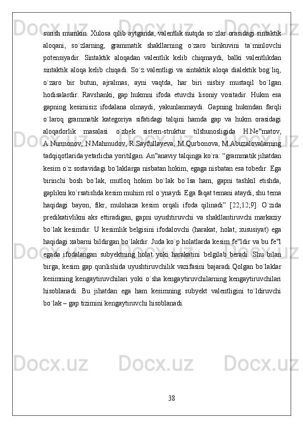 surish mumkin. Xulosa qilib aytganda, valentlik nutqda so`zlar orasidagi sintaktik
aloqani,   so`zlarning,   grammatik   shakllarning   o`zaro   birikuvini   ta`minlovchi
potensiyadir.   Sintaktik   aloqadan   valentlik   kelib   chiqmaydi,   balki   valentlikdan
sintaktik   aloqa   kelib   chiqadi.   So`z   valentligi   va   sintaktik   aloqa   dialektik   bog`liq,
o`zaro   bir   butun,   ajralmas,   ayni   vaqtda,   har   biri   nisbiy   mustaqil   bo`lgan
hodisalardir.   Ravshanki,   gap   hukmni   ifoda   etuvchi   lisoniy   vositadir.   Hukm   esa
gapning   kesimisiz   ifodalana   olmaydi,   yakunlanmaydi.   Gapning   hukmdan   farqli
o`laroq   grammatik   kategoriya   sifatidagi   talqini   hamda   gap   va   hukm   orasidagi
aloqadorlik   masalasi   o`zbek   sistem-struktur   tilshunosligida   H.Ne matov,‟
A.Nurmonov,   N.Mahmudov,   R.Sayfullayeva,   M.Qurbonova,   M.Abuzalovalarning
tadqiqotlarida yetarlicha yoritilgan. An anaviy talqinga ko`ra: “grammatik jihatdan	
‟
kesim o`z sostavidagi bo`laklarga nisbatan hokim, egaga nisbatan esa tobedir. Ega
birinchi   bosh   bo`lak,   mutloq   hokim   bo`lak   bo`lsa   ham,   gapni   tashkil   etishda,
gaplikni ko`rsatishda kesim muhim rol o`ynaydi. Ega faqat temani ataydi, shu tema
haqidagi   bayon,   fikr,   mulohaza   kesim   orqali   ifoda   qilinadi”   [22;12;9].   O`zida
predikativlikni   aks   ettiradigan,   gapni   uyushtiruvchi   va   shakllantiruvchi   markaziy
bo`lak   kesimdir.   U   kesimlik   belgisini   ifodalovchi   (harakat,   holat,   xususiyat)   ega
haqidagi xabarni bildirgan bo`lakdir. Juda ko`p holatlarda kesim fe ldir va bu fe l	
‟ ‟
egada   ifodalangan   subyektning   holat   yoki   harakatini   belgilab   beradi.   Shu   bilan
birga,   kesim   gap   qurilishida   uyushtiruvchilik  vazifasini   bajaradi.Qolgan   bo`laklar
kesimning   kengaytiruvchilari   yoki   o`sha   kengaytiruvchilarning   kengaytiruvchilari
hisoblanadi.   Bu   jihatdan   ega   ham   kesimning   subyekt   valentligini   to`ldiruvchi
bo`lak – gap tizimini kengaytiruvchi hisoblanadi.
38 