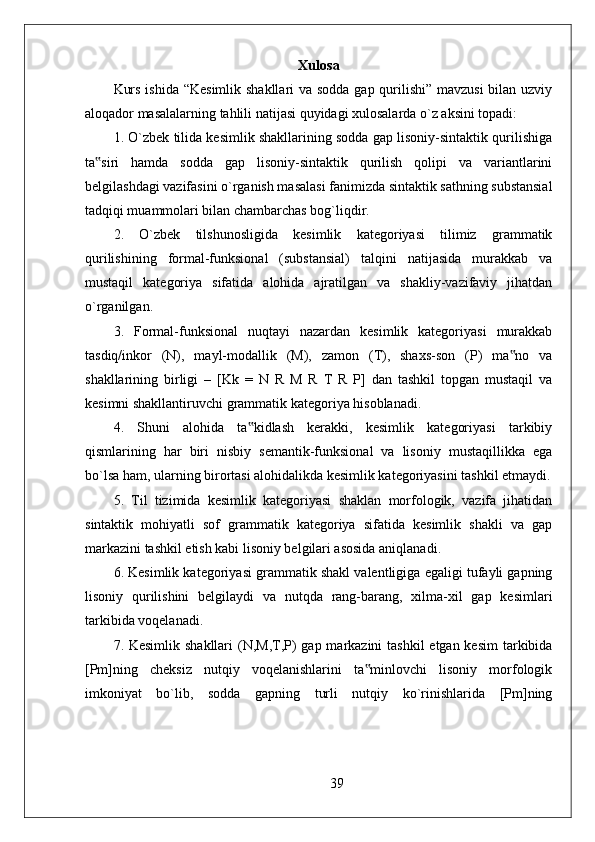 Xulosa
Kurs ishida “Kesimlik  shakllari  va sodda  gap qurilishi” mavzusi  bilan uzviy
aloqador masalalarning tahlili natijasi quyidagi xulosalarda o`z aksini topadi: 
1. O`zbek tilida kesimlik shakllarining sodda gap lisoniy-sintaktik qurilishiga
ta siri   hamda   sodda   gap   lisoniy-sintaktik   qurilish   qolipi   va   variantlarini‟
belgilashdagi vazifasini o`rganish masalasi fanimizda sintaktik sathning substansial
tadqiqi muammolari bilan chambarchas bog`liqdir. 
2.   O`zbek   tilshunosligida   kesimlik   kategoriyasi   tilimiz   grammatik
qurilishining   formal-funksional   (substansial)   talqini   natijasida   murakkab   va
mustaqil   kategoriya   sifatida   alohida   ajratilgan   va   shakliy-vazifaviy   jihatdan
o`rganilgan. 
3.   Formal-funksional   nuqtayi   nazardan   kesimlik   kategoriyasi   murakkab
tasdiq/inkor   (N),   mayl-modallik   (M),   zamon   (T),   shaxs-son   (P)   ma no   va	
‟
shakllarining   birligi   –   [Kk   =   N   R   M   R   T   R   P]   dan   tashkil   topgan   mustaqil   va
kesimni shakllantiruvchi grammatik kategoriya hisoblanadi. 
4.   Shuni   alohida   ta kidlash   kerakki,   kesimlik   kategoriyasi   tarkibiy	
‟
qismlarining   har   biri   nisbiy   semantik-funksional   va   lisoniy   mustaqillikka   ega
bo`lsa ham, ularning birortasi alohidalikda kesimlik kategoriyasini tashkil etmaydi.
5.   Til   tizimida   kesimlik   kategoriyasi   shaklan   morfologik,   vazifa   jihatidan
sintaktik   mohiyatli   sof   grammatik   kategoriya   sifatida   kesimlik   shakli   va   gap
markazini tashkil etish kabi lisoniy belgilari asosida aniqlanadi. 
6. Kesimlik kategoriyasi grammatik shakl valentligiga egaligi tufayli gapning
lisoniy   qurilishini   belgilaydi   va   nutqda   rang-barang,   xilma-xil   gap   kesimlari
tarkibida voqelanadi. 
7. Kesimlik shakllari  (N,M,T,P) gap markazini tashkil  etgan kesim  tarkibida
[Pm]ning   cheksiz   nutqiy   voqelanishlarini   ta minlovchi   lisoniy   morfologik	
‟
imkoniyat   bo`lib,   sodda   gapning   turli   nutqiy   ko`rinishlarida   [Pm]ning
39 