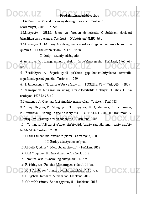 Foydalanilgan adabiyotlar:
1.I.A.Karimov. Yuksak ma'naviyat-yengilmas kuch. Toshkent ; 
Ma'n aviyat, 2008.  -16-bet  
2.Mirziyoyiv     SH.M.   Erkin   va   farovon   demokratik   O‘zbekiston   davlatini
birgalikda barpo etamiz. Toshkent – O‘zbekiston NMIU 56-b
3.Mirziyoyiv Sh. M.  Buyuk kelajagimizni mard va oliyjanob xalqimiz bilan birga
quramiz. – O‘zbekiston NMIU, 2017 , - 485b
                       II. Ilmiy – nazariy adabiyotlar 
4. Asqarova M. Hozirgi zamon o‘zbek tilida qo‘shma gaplar. Toshkent, 1960, 68-
bet
5.   Berdialiyev   A.   Ergash   gapli   qo‘shma   gap   konstruksiyalarda   semantik-
signifikativ paradigmatika. Toshkent, 1989 
6. H. Jamolxonov ‘‘Hozirgi o‘zbek adabiy tili’’ TOSHKENT –‘‘TALQIN’’- 2005
7.   Mamajonov   A.Takror   va   uning   sintaktik-stilistik   funksiyasi//O’zbek   tili   va
adabiyoti.1978.№3 B.60
8.Nurmonov A. Gap haqidagi sintaktik nazariyalar. -Toshkent: Fan1982.,
9.R.   Sayfullayeva,   B.   Mengliyev,   G.   Boqiyeva,   M.   Qurbonova,   Z   .   Yunusova,
B.Abuzalova   ‘‘Hozirgi   o‘zbek   adabiy   tili’’   TOSHKENT-200910.S.Rahimov,   B.
Umurqulov ‘‘Hozirgi o‘zbek adabiy tili’’ Toshkent- 2003
11.    To’lanova  N.Hozirgi   o’zbek   she’riyatida  badiiy  san’atlarning  lisoniy-uslubiy
tahlili.NDA,Toshkent,2008
12. O zbek tilidan ma’ruzalar to plami. –Samarqand, 2009ʻ ʻ
                              III. Badiiy adabiyotlar ro‘yxati:
13.Abdulla Qodiriy ‘‘ Mehrobdan chayon’’- Toshkent 2018
14. Odil Yoqubov. Ko hna dunyo. –Toshkent, 2018	
ʻ
15. Ibrohim Jo‘ra, “Onamning hikoyalari”, 47-bet
16. R. Nabiyeva “Farishta Mim sarguzashtlari”, 14-bet
17. X. To‘xtaboyev “Shirin qovunlar mamlakati”, 101-bet
18. Ulug‘bek Hamdam. Muvozanat. Toshkent .2018
19. O tkir Hoshimov. Bahor qaytmaydi. –Toshkent,.2018	
ʻ
41 