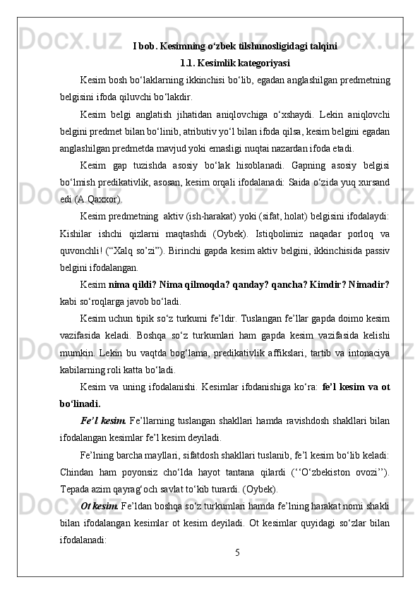 I bob.  Kesimning o‘zbek tilshunosligidagi talqini
1.1. Kesimlik kategoriyasi
Kesim bosh bo ‘ laklarning ikkinchisi bo ‘ lib, egadan anglashilgan predmetning
belgisini ifoda qiluvchi bo ‘ lakdir.
Kesim   belgi   anglatish   jihatidan   aniqlovchiga   o‘xshaydi.   Lekin   aniqlovchi
belgini predmet bilan bo‘linib, atributiv yo‘l bilan ifoda qilsa, kesim belgini egadan
anglashilgan predmetda mavjud yoki emasligi nuqtai nazardan ifoda etadi.
Kesim   gap   tuzishda   asosiy   bo‘lak   hisoblanadi.   Gapning   asosiy   belgisi
bo‘lmish predikativlik, asosan, kesim orqali ifodalanadi: Saida o‘zida yuq xursand
edi (A.Qaxxor).
Kesim predmetning  aktiv (ish-harakat) yoki (sifat, holat) belgisini ifodalaydi:
Kishilar   ishchi   qizlarni   maqtashdi   (Oybek).   Istiqbolimiz   naqadar   porloq   va
quvonchli! (“Xalq so’zi”). Birinchi gapda kesim aktiv belgini, ikkinchisida passiv
belgini ifodalangan.
Kesim  nima qildi? Nima qilmoqda? qanday? qancha? Kimdir? Nimadir?
kabi so‘roqlarga javob bo‘ladi.
Kesim uchun tipik so‘z turkumi fe’ldir. Tuslangan fe’llar gapda doimo kesim
vazifasida   keladi.   Boshqa   so‘z   turkumlari   ham   gapda   kesim   vazifasida   kelishi
mumkin.   Lekin   bu   vaqtda   bog‘lama,   predikativlik   affikslari,   tartib   va   intonaciya
kabilarning roli katta bo‘ladi.
Kesim   va   uning   ifodalanishi.   Kesimlar   ifodanishiga   ko‘ra:   fe’l   kesim   va   ot
bo‘linadi.
Fe’l   kesim.   Fe’llarning  tuslangan   shakllari   hamda  ravishdosh   shakllari   bilan
ifodalangan kesimlar fe’l kesim deyiladi.
Fe’lning barcha mayllari, sifatdosh shakllari tuslanib, fe’l kesim bo‘lib keladi:
Chindan   ham   poyonsiz   cho‘lda   hayot   tantana   qilardi   (‘‘O‘zbekiston   ovozi’’).
Tepada azim qayrag‘och savlat to‘kib turardi. (Oybek).
Ot kesim.  Fe’ldan boshqa so‘z turkumlari hamda fe’lning harakat nomi shakli
bilan   ifodalangan   kesimlar   ot   kesim   deyiladi.   Ot   kesimlar   quyidagi   so‘zlar   bilan
ifodalanadi:
5 