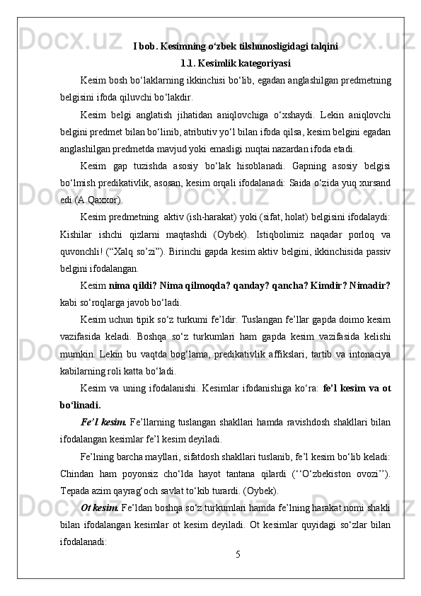 I bob.  Kesimning o‘zbek tilshunosligidagi talqini
1.1. Kesimlik kategoriyasi
Kesim bosh bo ‘ laklarning ikkinchisi bo ‘ lib, egadan anglashilgan predmetning
belgisini ifoda qiluvchi bo ‘ lakdir.
Kesim   belgi   anglatish   jihatidan   aniqlovchiga   o‘xshaydi.   Lekin   aniqlovchi
belgini predmet bilan bo‘linib, atributiv yo‘l bilan ifoda qilsa, kesim belgini egadan
anglashilgan predmetda mavjud yoki emasligi nuqtai nazardan ifoda etadi.
Kesim   gap   tuzishda   asosiy   bo‘lak   hisoblanadi.   Gapning   asosiy   belgisi
bo‘lmish predikativlik, asosan, kesim orqali ifodalanadi: Saida o‘zida yuq xursand
edi (A.Qaxxor).
Kesim predmetning  aktiv (ish-harakat) yoki (sifat, holat) belgisini ifodalaydi:
Kishilar   ishchi   qizlarni   maqtashdi   (Oybek).   Istiqbolimiz   naqadar   porloq   va
quvonchli! (“Xalq so’zi”). Birinchi gapda kesim aktiv belgini, ikkinchisida passiv
belgini ifodalangan.
Kesim  nima qildi? Nima qilmoqda? qanday? qancha? Kimdir? Nimadir?
kabi so‘roqlarga javob bo‘ladi.
Kesim uchun tipik so‘z turkumi fe’ldir. Tuslangan fe’llar gapda doimo kesim
vazifasida   keladi.   Boshqa   so‘z   turkumlari   ham   gapda   kesim   vazifasida   kelishi
mumkin.   Lekin   bu   vaqtda   bog‘lama,   predikativlik   affikslari,   tartib   va   intonaciya
kabilarning roli katta bo‘ladi.
Kesim   va   uning   ifodalanishi.   Kesimlar   ifodanishiga   ko‘ra:   fe’l   kesim   va   ot
bo‘linadi.
Fe’l   kesim.   Fe’llarning  tuslangan   shakllari   hamda  ravishdosh   shakllari   bilan
ifodalangan kesimlar fe’l kesim deyiladi.
Fe’lning barcha mayllari, sifatdosh shakllari tuslanib, fe’l kesim bo‘lib keladi:
Chindan   ham   poyonsiz   cho‘lda   hayot   tantana   qilardi   (‘‘O‘zbekiston   ovozi’’).
Tepada azim qayrag‘och savlat to‘kib turardi. (Oybek).
Ot kesim.  Fe’ldan boshqa so‘z turkumlari hamda fe’lning harakat nomi shakli
bilan   ifodalangan   kesimlar   ot   kesim   deyiladi.   Ot   kesimlar   quyidagi   so‘zlar   bilan
ifodalanadi:
5