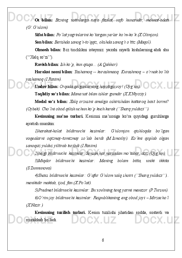 Ot   bilan:   Bizning   xotinlarga   xayo   fazilat,   vafo   hunaridir,   mehnat-odati
(G’.G’ulom).
Sifat bilan:   Po‘lat yagrinlarini ko‘targan yerlar ko‘m-ko‘k (X.Olimjon).
Son bilan:   Berishda sanog‘i-to‘qqiz, olishda sanog‘i o‘ttiz (Maqol).
Olmosh   bilan:   Biz   tinchlikni   istaymiz:   yaxshi   niyatli   kishilarning   ahdi   shu
(‘‘Xalq so‘zi’’).
Ravish bilan:   Ish ko‘p, kun qisqa… (A.Qahhor).
Harakat nomi bilan:   Yashamoq -- kurashmaoq. Kurashmoq – o‘rnak bo‘lib
yashamoq (I.Raxim).
Undov bilan:   Orqada qolganlarning hayotiga voy! (Uyg‘un).
Taqlidiy so‘z bilan:   Mana xat bilan ishlar gumdir (X.X.Niyoziy).
Modal   so‘z   bilan:   Xalq   orzusini   amalga   oshirishdan   kattaroq   baxt   bormi?
(Oybek). Cho‘lni obod qilish uchun ko‘p kuch kerak (‘‘Sharq yulduzi’’).
Kesimning   ma’no   turlari.   Kesimni   ma’nosiga   ko‘ra   quyidagi   guruhlarga
ajratish mumkin:
1)harakat-holat   bildiruvchi   kesimlar:   G‘ulomjon   qishloqda   bo‘lgan
voqealarni   oqizmay-tomizmay   so‘lab   berdi   (M.Ismoiliy).   Ko‘kni   qoplab   olgan
sanoqsiz yulduz yiltirab turibdi (I.Raxim).
2)belgi bildiruvchi  kesimlar: Sensan har narsadan mo‘tabar, aziz (Uyg‘un).
3)Miqdor   bildiruvchi   kesimlar:   Mening   bolam   bitta,   uniki   ikkita
(S.Zunnunova).
4)Shaxs bildiruvchi kesimlar: G‘afur G‘ulom xalq shoiri (‘‘Sharq yulduzi’’)..
menikidir maktab, ijod, fan (X.Po‘lat).
5)Predmet bildiruvchi kesimlar: Bu xovlining teng yarmi mevazor (P.Tursun).
6)O‘rin-joy bildiruvchi kesimlar: Respublikaning eng obod joyi – Mirzacho‘l
(X.Nazir.)
Kesimning   tuzilish   turlari.   Kesim   tuzilishi   jihatidan   sodda,   sostavli   va
murakkab bo‘ladi.
6 