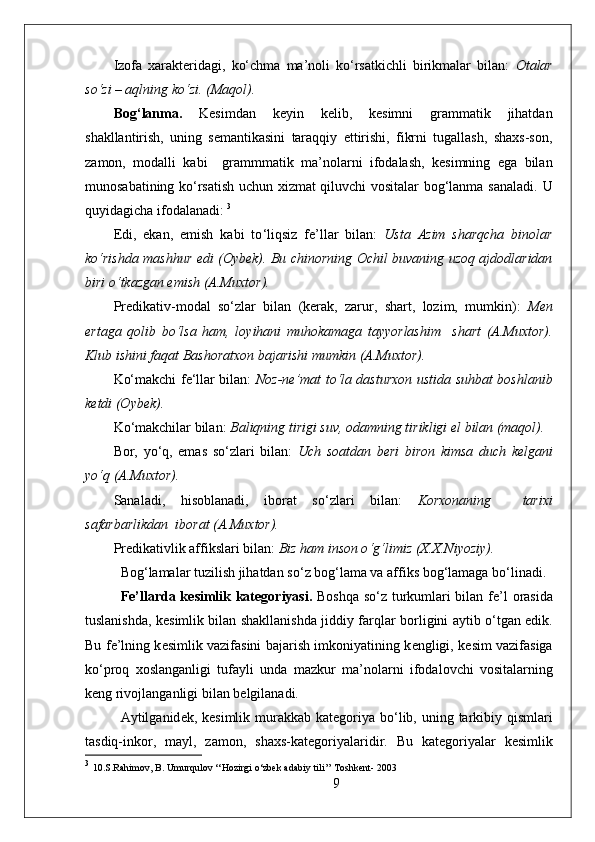 Izofa   xarakteridagi,   ko‘chma   ma’noli   ko‘rsatkichli   birikmalar   bilan:   Otalar
so‘zi – aqlning ko‘zi. (Maqol). 
Bog ‘ lanma.   Kesimdan   keyin   kelib,   kesimni   grammatik   jihatdan
shakllantirish,   uning   semantikasini   taraqqiy   ettirishi,   fikrni   tugallash,   shaxs-son,
zamon,   modalli   kabi     grammmatik   ma’nolarni   ifodalash,   kesimning   ega   bilan
munosabatining ko‘rsatish uchun xizmat qiluvchi vositalar bog‘lanma sanaladi.   U
quyidagicha ifodalanadi:  3
Edi,   ekan,   emish   kabi   to ‘ liqsiz   fe ’ llar   bilan:   Usta   Azim   sharqcha   binolar
ko ‘ rishda mashhur edi (Oybek). Bu chinorning Ochil buvaning uzoq ajdodlaridan
biri o ‘ tkazgan emish (A.Muxtor). 
Predikativ-modal   so ‘ zlar   bilan   (kerak,   zarur,   shart,   lozim,   mumkin):   M en
ertaga   qolib   bo ‘ lsa   ham,   loyihani   muhokamaga   tayyorlashim     shart   (A.Muxtor).
Klub ishini faqat Bashoratxon bajarishi mumkin (A.Muxtor).
Ko‘makchi fe‘llar bilan:   Noz-ne’mat to‘la dasturxon ustida suhbat boshlanib
ketdi (Oybek). 
Ko ‘ makchilar bilan:  B aliqning tirigi suv, odamning tirikligi el bilan (maqol).
Bor,   yo ‘ q,   emas   so ‘ zlari   bilan:   Uch   soatdan   beri   biron   kimsa   duch   kelgani
yo ‘ q (A.Muxtor).
Sanaladi,   hisoblanadi,   iborat   so ‘ zlari   bilan:   Korxonaning     tarixi
safarbarlikdan  iborat (A.Muxtor).
Predikativlik affikslari bilan:  Biz ham inson o ‘ g ‘ limiz (X.X.Niyoziy).
Bog ‘ lamalar tuzilish jihatdan so ‘ z bog ‘ lama va affiks bog ‘ lamaga bo ‘ linadi.
Fe’llarda k е simlik kat е g о riyasi.   B о shqa so‘z turkumlari bilan f е ’l   о rasida
tuslanishda, k е simlik bilan shakllanishda jiddiy farqlar b о rligini aytib o‘tgan edik.
Bu f е ’lning k е simlik vazifasini bajarish imk о niyatining k е ngligi, k е sim vazifasiga
ko‘pr о q   хо slanganligi   tufayli   unda   mazkur   ma’n о larni   if о dal о vchi   v о sitalarning
k е ng riv о jlanganligi bilan b е lgilanadi.
Aytilganid е k, k е simlik murakkab  kat е g о riya bo‘lib, uning tarkibiy qismlari
tasdiq-ink о r,   mayl,   zam о n,   sha х s-kat е g о riyalaridir.   Bu   kat е g о riyalar   k е simlik
3
  10.S.Rahimov, B. Umurqulov ‘‘Hozirgi o‘zbek adabiy tili’’ Toshkent- 2003
9 