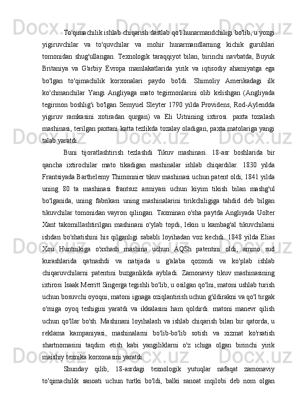 To'qimachilik ishlab chiqarish dastlab qo'l hunarmandchiligi bo'lib, u yozgi
yigiruvchilar   va   to'quvchilar   va   mohir   hunarmandlarning   kichik   guruhlari
tomonidan   shug'ullangan.   Texnologik   taraqqiyot   bilan,   birinchi   navbatda,   Buyuk
Britaniya   va   G'arbiy   Evropa   mamlakatlarida   yirik   va   iqtisodiy   ahamiyatga   ega
bo'lgan   to'qimachilik   korxonalari   paydo   bo'ldi.   Shimoliy   Amerikadagi   ilk
ko'chmanchilar   Yangi   Angliyaga   mato   tegirmonlarini   olib   kelishgan   (Angliyada
tegirmon   boshlig'i   bo'lgan   Semyuel   Sleyter   1790   yilda   Providens,   Rod-Aylendda
yigiruv   ramkasini   xotiradan   qurgan)   va   Eli   Uitnining   ixtirosi.   paxta   tozalash
mashinasi, terilgan paxtani katta tezlikda tozalay oladigan, paxta matolariga yangi
talab yaratdi.
Buni   tijoratlashtirish   tezlashdi   Tikuv   mashinasi.   18-asr   boshlarida   bir
qancha   ixtirochilar   mato   tikadigan   mashinalar   ishlab   chiqardilar.   1830   yilda
Frantsiyada Barthelemy Thimonnier tikuv mashinasi uchun patent oldi; 1841 yilda
uning   80   ta   mashinasi   frantsuz   armiyasi   uchun   kiyim   tikish   bilan   mashg'ul
bo'lganida,   uning   fabrikasi   uning   mashinalarini   tirikchiligiga   tahdid   deb   bilgan
tikuvchilar   tomonidan   vayron   qilingan.   Taxminan   o'sha   paytda   Angliyada   Uolter
Xant   takomillashtirilgan   mashinani   o'ylab   topdi,   lekin   u   kambag'al   tikuvchilarni
ishdan   bo'shatishini   his   qilganligi   sababli   loyihadan   voz   kechdi.   1848   yilda   Elias
Xou   Huntnikiga   o'xshash   mashina   uchun   AQSh   patentini   oldi,   ammo   sud
kurashlarida   qatnashdi   va   natijada   u   g'alaba   qozondi   va   ko'plab   ishlab
chiqaruvchilarni   patentini   buzganlikda   aybladi.   Zamonaviy   tikuv   mashinasining
ixtirosi Isaak Merritt Singerga tegishli bo'lib, u osilgan qo'lni, matoni ushlab turish
uchun bosuvchi oyoqni, matoni ignaga oziqlantirish uchun g'ildirakni va qo'l tirgak
o'rniga   oyoq   teshigini   yaratdi   va   ikkalasini   ham   qoldirdi.   matoni   manevr   qilish
uchun  qo'llar   bo'sh.   Mashinani   loyihalash  va  ishlab   chiqarish  bilan  bir   qatorda,   u
reklama   kampaniyasi,   mashinalarni   bo'lib-bo'lib   sotish   va   xizmat   ko'rsatish
shartnomasini   taqdim   etish   kabi   yangiliklarni   o'z   ichiga   olgan   birinchi   yirik
maishiy texnika korxonasini yaratdi.
Shunday   qilib,   18-asrdagi   texnologik   yutuqlar   nafaqat   zamonaviy
to'qimachilik   sanoati   uchun   turtki   bo'ldi,   balki   sanoat   inqilobi   deb   nom   olgan 