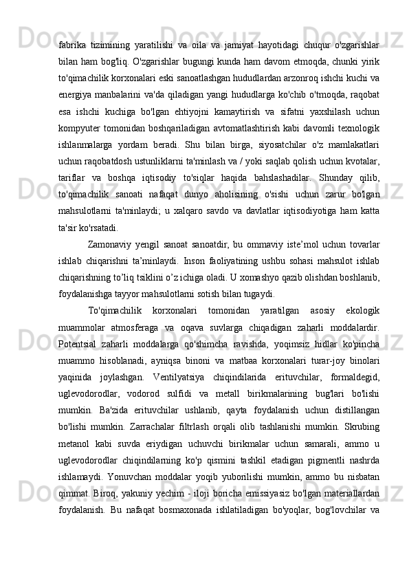 fabrika   tizimining   yaratilishi   va   oila   va   jamiyat   hayotidagi   chuqur   o'zgarishlar
bilan ham bog'liq. O'zgarishlar bugungi kunda ham davom  etmoqda, chunki yirik
to'qimachilik korxonalari eski sanoatlashgan hududlardan arzonroq ishchi kuchi va
energiya manbalarini   va'da  qiladigan  yangi   hududlarga  ko'chib  o'tmoqda,  raqobat
esa   ishchi   kuchiga   bo'lgan   ehtiyojni   kamaytirish   va   sifatni   yaxshilash   uchun
kompyuter   tomonidan   boshqariladigan   avtomatlashtirish   kabi   davomli   texnologik
ishlanmalarga   yordam   beradi.   Shu   bilan   birga,   siyosatchilar   o'z   mamlakatlari
uchun raqobatdosh ustunliklarni ta'minlash va / yoki saqlab qolish uchun kvotalar,
tariflar   va   boshqa   iqtisodiy   to'siqlar   haqida   bahslashadilar.   Shunday   qilib,
to'qimachilik   sanoati   nafaqat   dunyo   aholisining   o'sishi   uchun   zarur   bo'lgan
mahsulotlarni   ta'minlaydi;   u   xalqaro   savdo   va   davlatlar   iqtisodiyotiga   ham   katta
ta'sir ko'rsatadi.
Zamonaviy   yengil   sanoat   sanoatdir,   bu   ommaviy   iste’mol   uchun   tovarlar
ishlab   chiqarishni   ta’minlaydi.   Inson   faoliyatining   ushbu   sohasi   mahsulot   ishlab
chiqarishning to’liq tsiklini o’z ichiga oladi. U xomashyo qazib olishdan boshlanib,
foydalanishga tayyor mahsulotlarni sotish bilan tugaydi.
To'qimachilik   korxonalari   tomonidan   yaratilgan   asosiy   ekologik
muammolar   atmosferaga   va   oqava   suvlarga   chiqadigan   zaharli   moddalardir.
Potentsial   zaharli   moddalarga   qo'shimcha   ravishda,   yoqimsiz   hidlar   ko'pincha
muammo   hisoblanadi,   ayniqsa   binoni   va   matbaa   korxonalari   turar-joy   binolari
yaqinida   joylashgan.   Ventilyatsiya   chiqindilarida   erituvchilar,   formaldegid,
uglevodorodlar,   vodorod   sulfidi   va   metall   birikmalarining   bug'lari   bo'lishi
mumkin.   Ba'zida   erituvchilar   ushlanib,   qayta   foydalanish   uchun   distillangan
bo'lishi   mumkin.   Zarrachalar   filtrlash   orqali   olib   tashlanishi   mumkin.   Skrubing
metanol   kabi   suvda   eriydigan   uchuvchi   birikmalar   uchun   samarali,   ammo   u
uglevodorodlar   chiqindilarning   ko'p   qismini   tashkil   etadigan   pigmentli   nashrda
ishlamaydi.   Yonuvchan   moddalar   yoqib   yuborilishi   mumkin,   ammo   bu   nisbatan
qimmat. Biroq,  yakuniy yechim   -  iloji  boricha emissiyasiz   bo'lgan materiallardan
foydalanish.   Bu   nafaqat   bosmaxonada   ishlatiladigan   bo'yoqlar,   bog'lovchilar   va 