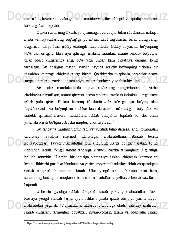 o'zaro bog'lovchi  moddalarga, balki  matolarning formaldegid va qoldiq monomer
tarkibiga ham tegishli.
Oqava suvlarning fiksatsiya qilinmagan bo'yoqlar bilan ifloslanishi nafaqat
inson   va   hayvonlarning   sog'lig'iga   potentsial   xavf   tug'dirishi,   balki   uning   rangi
o'zgarishi   tufayli   ham   jiddiy   ekologik   muammodir.   Oddiy   bo'yashda   bo'yoqning
90%   dan   ortig'ini   fiksatsiya   qilishga   erishish   mumkin,   ammo   reaktiv   bo'yoqlar
bilan   bosib   chiqarishda   atigi   60%   yoki   undan   kam   fiksatsiya   darajasi   keng
tarqalgan.   Bu   bosilgan   matoni   yuvish   paytida   reaktiv   bo'yoqning   uchdan   bir
qismidan   ko'prog'i   chiqindi   suvga   kiradi.   Qo'shimcha   miqdorda   bo'yoqlar   oqava
suvga ekranlarni yuvish, bosma adyol va barabanlarni yuvishda kiritiladi.
Bir   qator   mamlakatlarda   oqava   suvlarning   rangsizlanishi   bo'yicha
cheklovlar o'rnatilgan, ammo qimmat oqava suvlarni tozalash tizimisiz ularga rioya
qilish   juda   qiyin.   Eritma   kamroq   ifloslantiruvchi   ta'sirga   ega   bo'yoqlardan
foydalanishda   va   bo'yoqlarni   mahkamlash   darajasini   oshiradigan   bo'yoqlar   va
sintetik   qalinlashtiruvchi   moddalarni   ishlab   chiqishda   topiladi   va   shu   bilan
yuvilishi kerak bo'lgan ortiqcha miqdorini kamaytiradi. 1
Bu sanoat ta’minlash uchun faoliyat yuritadi talab darajasi aholi tomonidan
ommaviy   ravishda   iste’mol   qilinadigan   mahsulotlarni   etkazib   berish
ko’rsatkichlari.   Tayyor   mahsulotlar   soni   aholining   ularga   bo’lgan   talabini   to’liq
qondirishi   kerak.  Yengil   sanoat   tarkibiga   kiruvchi   barcha   tarmoqlarni   3   guruhga
bo’lish   mumkin.   Ulardan   birinchisiga   xomashyo   ishlab   chiqarish   korxonalari
kiradi. Ikkinchi guruhga blankalar va yarim tayyor mahsulotlar ishlab chiqaradigan
ishlab   chiqarish   korxonalari   kiradi.   Ular   yengil   sanoat   korxonalarini   ham,
sanoatning boshqa tarmoqlarini  ham  o’z mahsulotlarini  yetkazib berish vazifasini
bajaradi. 
Uchinchi   guruhga   ishlab   chiqarish   kiradi   yakuniy   mahsulotlar.   Tovar
Rossiya   yengil   sanoati   terini   qayta   ishlash,   paxta   qazib   olish   va   yarim   tayyor
mahsulotlar   yigirish,   to’qimachilik   ishlarini   o’z   ichiga   oladi.   Yakuniy   mahsulot
ishlab   chiqarish   tarmoqlari   poyabzal,   kiyim-kechak,   gilam   va   boshqalar   ishlab
1
 https://www.iloencyclopaedia.org/uz/part-xiv-42166/textile-goods-industry 