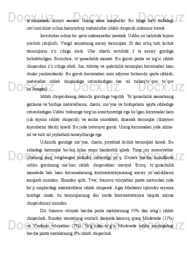 ta’minlanadi,   kimyo   sanoati.   Uning   narxi   maqbuldir.   Bu   bizga   turli   toifadagi
iste’molchilar uchun hamyonbop mahsulotlar ishlab chiqarish imkonini beradi. 
Investorlar uchun bir qator imkoniyatlar yaratadi. Ushbu yo’nalishda biznes
yuritish   istiqbolli.   Yengil   sanoatning   asosiy   tarmoqlari   30   dan   ortiq   turli   kichik
tarmoqlarni   o’z   ichiga   oladi.   Ular   shartli   ravishda   3   ta   asosiy   guruhga
birlashtirilgan.   Birinchisi,   to’qimachilik   sanoati.   Bu   guruh   paxta   va   zig’ir   ishlab
chiqarishni o’z ichiga oladi. Jun, trikotaj va ipakchilik tarmoqlari korxonalari ham
shular   jumlasidandir.   Bu   guruh  korxonalari   xom   ashyoni   birlamchi   qayta  ishlash,
materiallar   ishlab   chiqarishga   ixtisoslashgan   har   xil   turlari(to’quv,   to’quv
bo’lmagan). 
Ishlab   chiqarishning   ikkinchi   guruhiga   tegishli.  To qimachilik   sanoatiningʻ
gazlama   va   boshqa   materiallarini,   charm,   mo yna   va   boshqalarni   qayta   ishlashga	
ʻ
ixtisoslashgan.Ushbu turkumga turg un assortimentga ega bo lgan korxonalar ham	
ʻ ʻ
(ish   kiyimi   ishlab   chiqarish)   va   ancha   murakkab,   dinamik   tarmoqlar   (dizayner
kiyimlarini tikish) kiradi. Bu juda heterojen guruh. Uning korxonalari juda xilma-
xil va turli xil joylashish tamoyillariga ega. 
Uchinchi   guruhga   mo’yna,   charm,   poyabzal   kichik   tarmoqlari   kiradi.   Bu
sohadagi   tarmoqlar   bir-biri   bilan   yaqin   hamkorlik   qiladi.   Turar   joy   xususiyatlari
Ularning   aniq   belgilangan   hududiy   ixtisosligi   yo’q.   Deyarli   barcha   hududlarda
ushbu   guruhning   ma’lum   ishlab   chiqarishlari   mavjud.   Biroq,   to’qimachilik
sanoatida   hali   ham   korxonalarning   kontsentratsiyasining   asosiy   yo’nalishlarini
aniqlash   mumkin.   Shunday   qilib,   Tver,   Ivanovo   viloyatlari   paxta   matosidan   juda
ko’p miqdordagi  mahsulotlarni ishlab chiqaradi. Agar Markaziy iqtisodiy rayonni
hisobga   olsak,   bu   tarmoqlarning   shu   yerda   kontsentratsiyasi   haqida   xulosa
chiqarishimiz mumkin. 
DA   Ivanovo   viloyati   barcha   paxta   matolarining   55%   dan   ortig’i   ishlab
chiqariladi.   Bunday   sanoatning   sezilarli   darajada   kamroq   qismi   Moskvada   (11%)
va   Vladimir   viloyatlari   (7%).   To’g’ridan-to’g’ri   Moskvada   ushbu   mintaqadagi
barcha paxta matolarining 6% ishlab chiqariladi. 