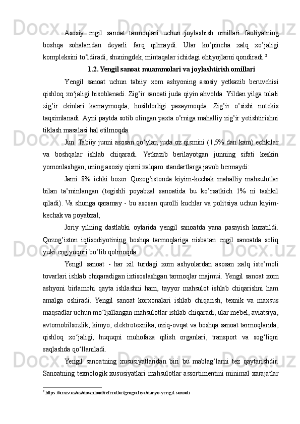 Asosiy   engil   sanoat   tarmoqlari   uchun   joylashish   omillari   faoliyatning
boshqa   sohalaridan   deyarli   farq   qilmaydi.   Ular   ko’pincha   xalq   xo’jaligi
kompleksini to’ldiradi, shuningdek, mintaqalar ichidagi ehtiyojlarni qondiradi. 2
1.2. Yengil sanoat muammolari va joylashtirish omillari
Yengil   sanoat   uchun   tabiiy   xom   ashyoning   asosiy   yetkazib   beruvchisi
qishloq xo jaligi hisoblanadi. Zig’ir sanoati juda qiyin ahvolda. Yildan yilga tolaliʻ
zig’ir   ekinlari   kamaymoqda,   hosildorligi   pasaymoqda.   Zig’ir   o’sishi   notekis
taqsimlanadi. Ayni paytda sotib olingan paxta o’rniga mahalliy zig’ir yetishtirishni
tiklash masalasi hal etilmoqda.
Jun. Tabiiy junni asosan qo ylar, juda oz qismini (1,5% dan kam) echkilar	
ʻ
va   boshqalar   ishlab   chiqaradi.   Yetkazib   berilayotgan   junning   sifati   keskin
yomonlashgan, uning asosiy qismi xalqaro standartlarga javob bermaydi: 
Jami   8%   ichki   bozor   Qozog’istonda   kiyim-kechak   mahalliy   mahsulotlar
bilan   ta’minlangan   (tegishli   poyabzal   sanoatida   bu   ko’rsatkich   1%   ni   tashkil
qiladi). Va shunga qaramay - bu asosan qurolli kuchlar va politsiya uchun kiyim-
kechak va poyabzal; 
Joriy   yilning   dastlabki   oylarida   yengil   sanoatda   yana   pasayish   kuzatildi.
Qozog’iston   iqtisodiyotining   boshqa   tarmoqlariga   nisbatan   engil   sanoatda   soliq
yuki eng yuqori bo’lib qolmoqda. 
Yengil   sanoat   -   har   xil   turdagi   xom   ashyolardan   asosan   xalq   iste’moli
tovarlari ishlab chiqaradigan ixtisoslashgan tarmoqlar majmui. Yengil sanoat  xom
ashyoni   birlamchi   qayta   ishlashni   ham,   tayyor   mahsulot   ishlab   chiqarishni   ham
amalga   oshiradi.   Yengil   sanoat   korxonalari   ishlab   chiqarish,   texnik   va   maxsus
maqsadlar uchun mo ljallangan mahsulotlar ishlab chiqaradi, ular mebel, aviatsiya,	
ʻ
avtomobilsozlik, kimyo, elektrotexnika, oziq-ovqat va boshqa sanoat tarmoqlarida,
qishloq   xo jaligi,   huquqni   muhofaza   qilish   organlari,   transport   va   sog liqni	
ʻ ʻ
saqlashda qo llaniladi. 
ʻ
Yengil   sanoatning   xususiyatlaridan   biri   bu   mablag’larni   tez   qaytarishdir.
Sanoatning texnologik xususiyatlari mahsulotlar assortimentini minimal  xarajatlar
2
 https://arxiv.uz/uz/download/referatlar/geografiya/dunyo-yengil-sanoati 