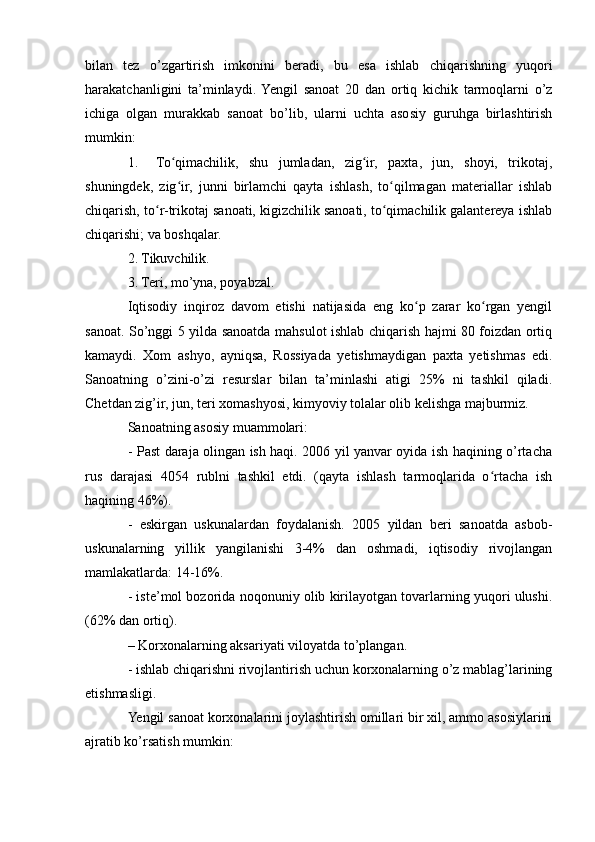 bilan   tez   o’zgartirish   imkonini   beradi,   bu   esa   ishlab   chiqarishning   yuqori
harakatchanligini   ta’minlaydi.  Yengil   sanoat   20   dan   ortiq   kichik   tarmoqlarni   o’z
ichiga   olgan   murakkab   sanoat   bo’lib,   ularni   uchta   asosiy   guruhga   birlashtirish
mumkin: 
1. To qimachilik,   shu   jumladan,   zig ir,   paxta,   jun,   shoyi,   trikotaj,ʻ ʻ
shuningdek,   zig ir,   junni   birlamchi   qayta   ishlash,   to qilmagan   materiallar   ishlab
ʻ ʻ
chiqarish, to r-trikotaj sanoati, kigizchilik sanoati, to qimachilik galantereya ishlab	
ʻ ʻ
chiqarishi; va boshqalar. 
2. Tikuvchilik. 
3. Teri, mo’yna, poyabzal. 
Iqtisodiy   inqiroz   davom   etishi   natijasida   eng   ko p   zarar   ko rgan   yengil	
ʻ ʻ
sanoat. So’nggi 5 yilda sanoatda mahsulot ishlab chiqarish hajmi 80 foizdan ortiq
kamaydi.   Xom   ashyo,   ayniqsa,   Rossiyada   yetishmaydigan   paxta   yetishmas   edi.
Sanoatning   o’zini-o’zi   resurslar   bilan   ta’minlashi   atigi   25%   ni   tashkil   qiladi.
Chetdan zig’ir, jun, teri xomashyosi, kimyoviy tolalar olib kelishga majburmiz.  
Sanoatning asosiy muammolari: 
- Past daraja olingan ish haqi. 2006 yil yanvar oyida ish haqining o’rtacha
rus   darajasi   4054   rublni   tashkil   etdi.   (qayta   ishlash   tarmoqlarida   o rtacha   ish	
ʻ
haqining 46%). 
-   eskirgan   uskunalardan   foydalanish.   2005   yildan   beri   sanoatda   asbob-
uskunalarning   yillik   yangilanishi   3-4%   dan   oshmadi,   iqtisodiy   rivojlangan
mamlakatlarda: 14-16%. 
- iste’mol bozorida noqonuniy olib kirilayotgan tovarlarning yuqori ulushi.
(62% dan ortiq). 
– Korxonalarning aksariyati viloyatda to’plangan. 
- ishlab chiqarishni rivojlantirish uchun korxonalarning o’z mablag’larining
etishmasligi. 
Yengil sanoat korxonalarini joylashtirish omillari bir xil, ammo asosiylarini
ajratib ko’rsatish mumkin:  