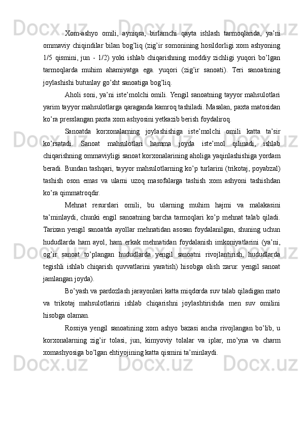 Xom-ashyo   omili,   ayniqsa,   birlamchi   qayta   ishlash   tarmoqlarida,   ya’ni
ommaviy chiqindilar bilan bog’liq (zig’ir somonining hosildorligi xom ashyoning
1/5   qismini,   jun   -   1/2)   yoki   ishlab   chiqarishning   moddiy   zichligi   yuqori   bo’lgan
tarmoqlarda   muhim   ahamiyatga   ega.   yuqori   (zig’ir   sanoati).   Teri   sanoatining
joylashishi butunlay go’sht sanoatiga bog’liq. 
Aholi soni, ya’ni iste’molchi  omili. Yengil sanoatning tayyor  mahsulotlari
yarim tayyor mahsulotlarga qaraganda kamroq tashiladi. Masalan, paxta matosidan
ko’ra presslangan paxta xom ashyosini yetkazib berish foydaliroq. 
Sanoatda   korxonalarning   joylashishiga   iste’molchi   omili   katta   ta’sir
ko’rsatadi.   Sanoat   mahsulotlari   hamma   joyda   iste’mol   qilinadi,   ishlab
chiqarishning ommaviyligi sanoat korxonalarining aholiga yaqinlashishiga yordam
beradi. Bundan tashqari, tayyor mahsulotlarning ko’p turlarini (trikotaj, poyabzal)
tashish   oson   emas   va   ularni   uzoq   masofalarga   tashish   xom   ashyoni   tashishdan
ko’ra qimmatroqdir. 
Mehnat   resurslari   omili,   bu   ularning   muhim   hajmi   va   malakasini
ta’minlaydi,   chunki   engil   sanoatning   barcha   tarmoqlari   ko’p   mehnat   talab   qiladi.
Tarixan   yengil   sanoatda   ayollar   mehnatidan   asosan   foydalanilgan,   shuning   uchun
hududlarda   ham   ayol,   ham   erkak   mehnatidan   foydalanish   imkoniyatlarini   (ya’ni,
og’ir   sanoat   to’plangan   hududlarda   yengil   sanoatni   rivojlantirish,   hududlarda
tegishli   ishlab   chiqarish   quvvatlarini   yaratish)   hisobga   olish   zarur.   yengil   sanoat
jamlangan joyda). 
Bo’yash va pardozlash jarayonlari katta miqdorda suv talab qiladigan mato
va   trikotaj   mahsulotlarini   ishlab   chiqarishni   joylashtirishda   men   suv   omilini
hisobga olaman.
Rossiya   yengil   sanoatining   xom   ashyo   bazasi   ancha   rivojlangan   bo’lib,   u
korxonalarning   zig’ir   tolasi,   jun,   kimyoviy   tolalar   va   iplar,   mo’yna   va   charm
xomashyosiga bo’lgan ehtiyojining katta qismini ta’minlaydi. 